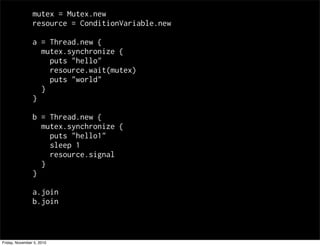 mutex = Mutex.new
resource = ConditionVariable.new
a = Thread.new {
mutex.synchronize {
puts "hello"
resource.wait(mutex)
puts "world"
}
}
b = Thread.new {
mutex.synchronize {
puts "hello1"
sleep 1
resource.signal
}
}
a.join
b.join
Friday, November 5, 2010
 