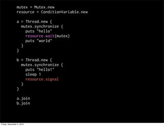 mutex = Mutex.new
resource = ConditionVariable.new
a = Thread.new {
mutex.synchronize {
puts "hello"
resource.wait(mutex)
puts "world"
}
}
b = Thread.new {
mutex.synchronize {
puts "hello1"
sleep 1
resource.signal
}
}
a.join
b.join
Friday, November 5, 2010
 