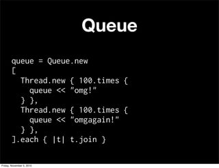 Queue
queue = Queue.new
[
Thread.new { 100.times {
queue << "omg!"
} },
Thread.new { 100.times {
queue << "omgagain!"
} },
].each { |t| t.join }
Friday, November 5, 2010
 