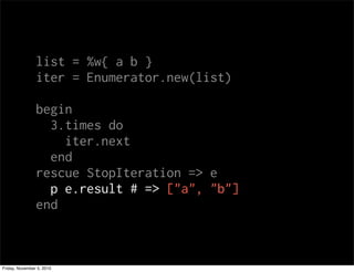 list = %w{ a b }
iter = Enumerator.new(list)
begin
3.times do
iter.next
end
rescue StopIteration => e
p e.result # => ["a", "b"]
end
Friday, November 5, 2010
 