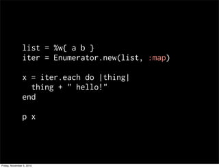 list = %w{ a b }
iter = Enumerator.new(list, :map)
x = iter.each do |thing|
thing + " hello!"
end
p x
Friday, November 5, 2010
 