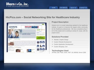 HicPics.com – Social Networking Site for Healthcare Industry
Project Description
Hicipics.com is a social networking website for the healthcare
industry. Its goal is to become the largest online community
for the Healthcare professionals. We have completed phase I
& II of the project and is working on phase III, scope, with the
project owner.
Website Graphic Design
Custom Website Development
Custom Application Development
Custom Shopping Cart
Technologies Used
XHTML,CSS, Flash, AJAX, .NET, C#, MSSQL Server 2005
Solutions Provided
 