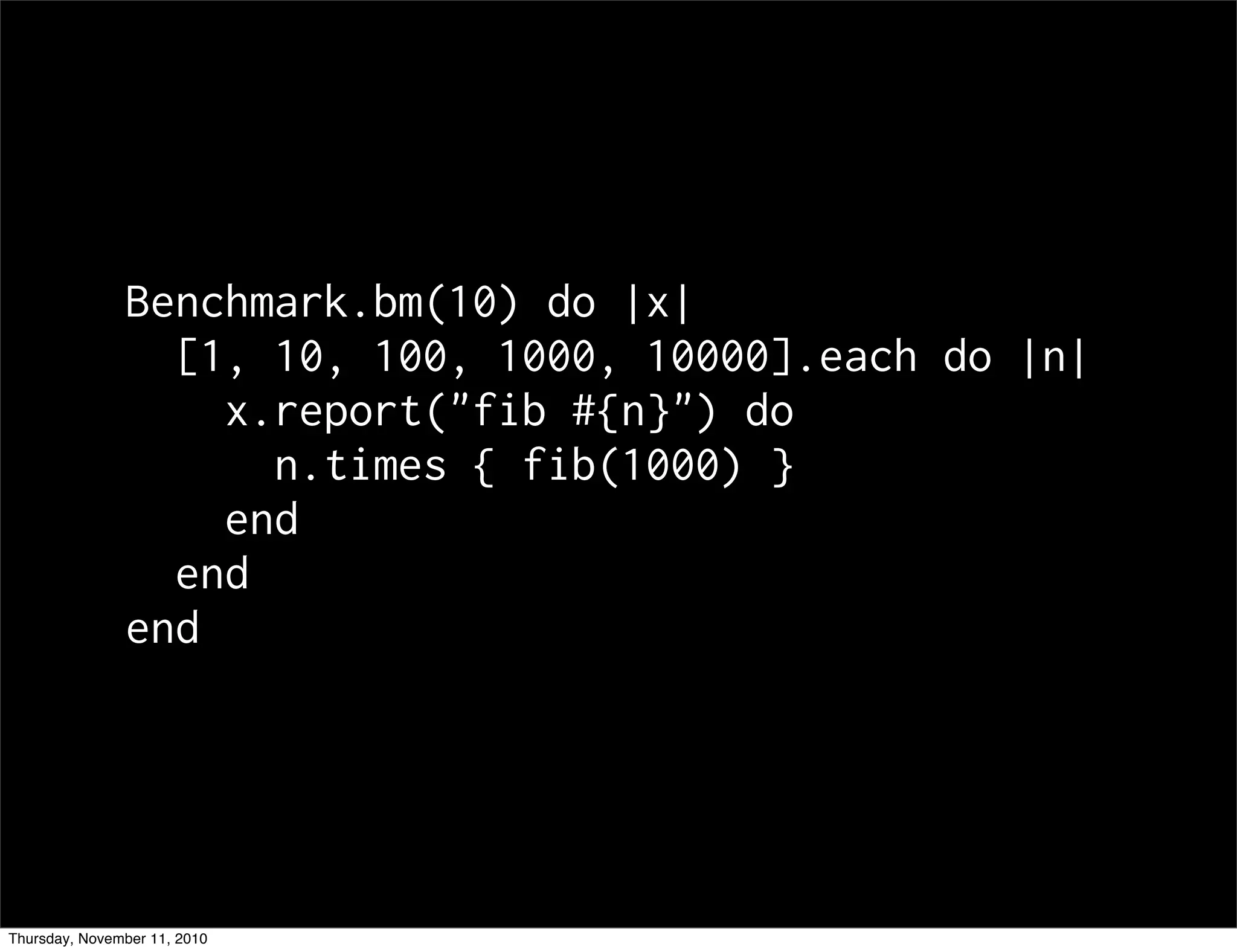 Benchmark.bm(10) do |x|
[1, 10, 100, 1000, 10000].each do |n|
x.report("fib #{n}") do
n.times { fib(1000) }
end
end
end
Thursday, November 11, 2010
 