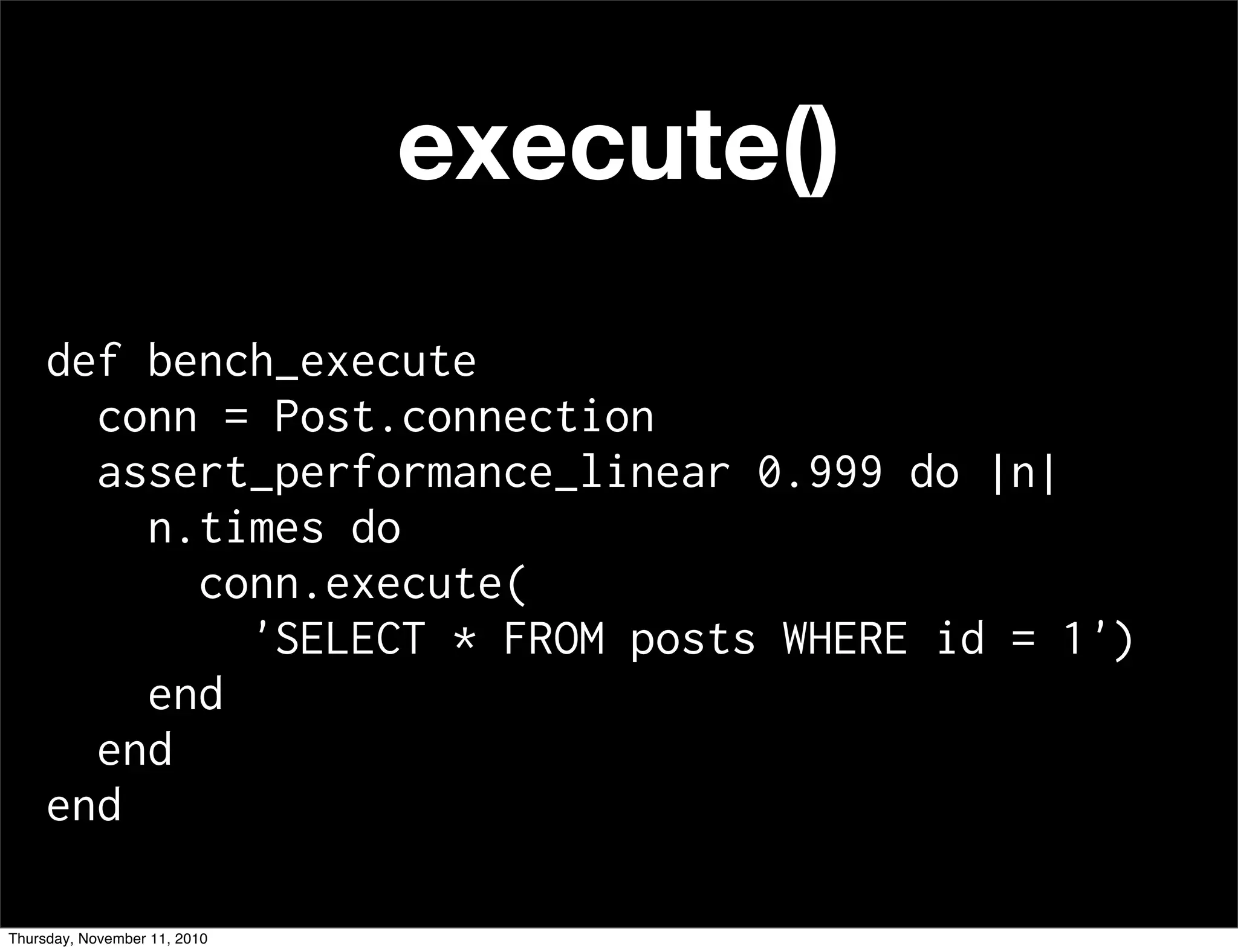 execute()
def bench_execute
conn = Post.connection
assert_performance_linear 0.999 do |n|
n.times do
conn.execute(
'SELECT * FROM posts WHERE id = 1')
end
end
end
Thursday, November 11, 2010
 