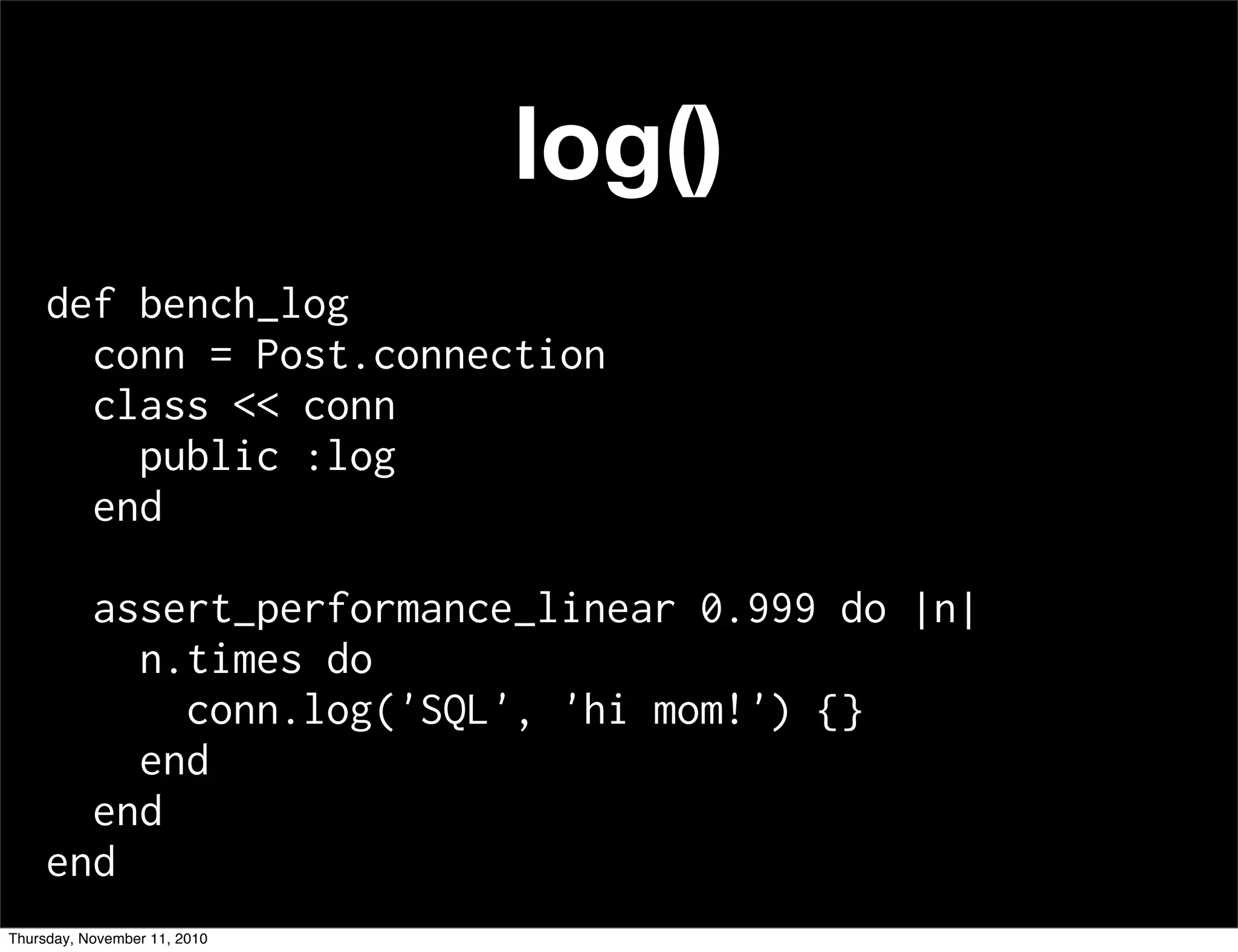 log()
def bench_log
conn = Post.connection
class << conn
public :log
end
assert_performance_linear 0.999 do |n|
n.times do
conn.log('SQL', 'hi mom!') {}
end
end
end
Thursday, November 11, 2010
 