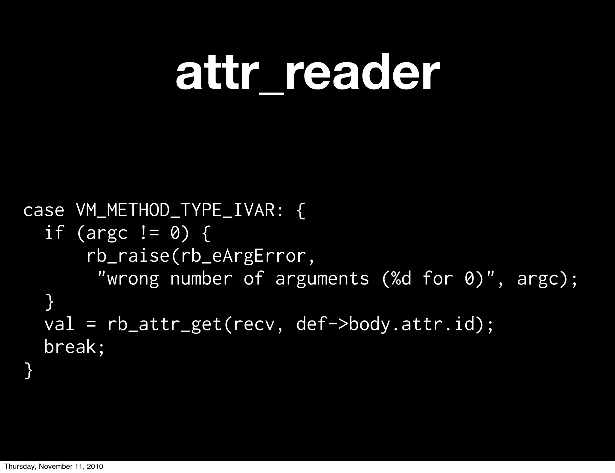 case VM_METHOD_TYPE_IVAR: {
if (argc != 0) {
rb_raise(rb_eArgError,
"wrong number of arguments (%d for 0)", argc);
}
val = rb_attr_get(recv, def->body.attr.id);
break;
}
attr_reader
Thursday, November 11, 2010
 