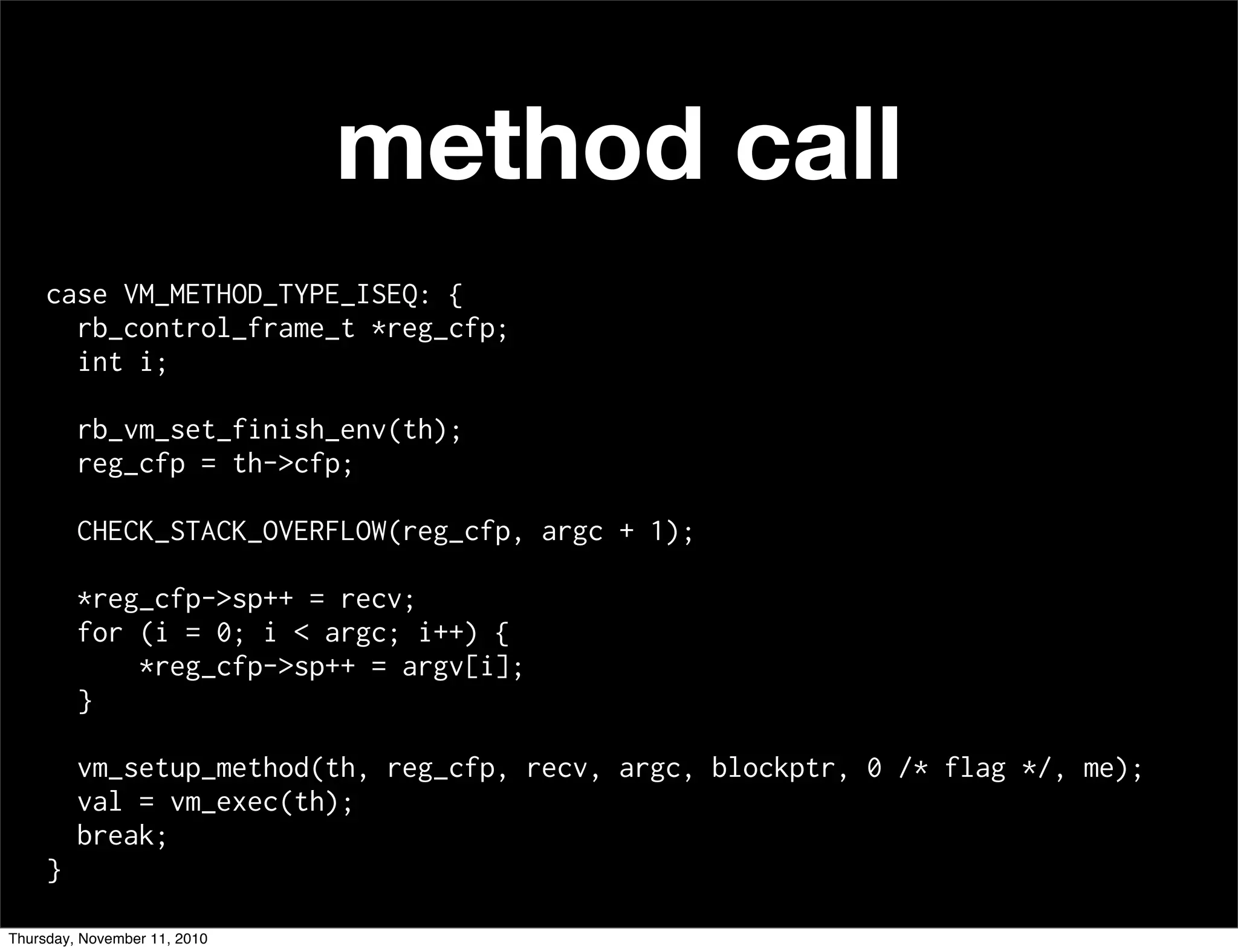 method call
case VM_METHOD_TYPE_ISEQ: {
rb_control_frame_t *reg_cfp;
int i;
rb_vm_set_finish_env(th);
reg_cfp = th->cfp;
CHECK_STACK_OVERFLOW(reg_cfp, argc + 1);
*reg_cfp->sp++ = recv;
for (i = 0; i < argc; i++) {
*reg_cfp->sp++ = argv[i];
}
vm_setup_method(th, reg_cfp, recv, argc, blockptr, 0 /* flag */, me);
val = vm_exec(th);
break;
}
Thursday, November 11, 2010
 