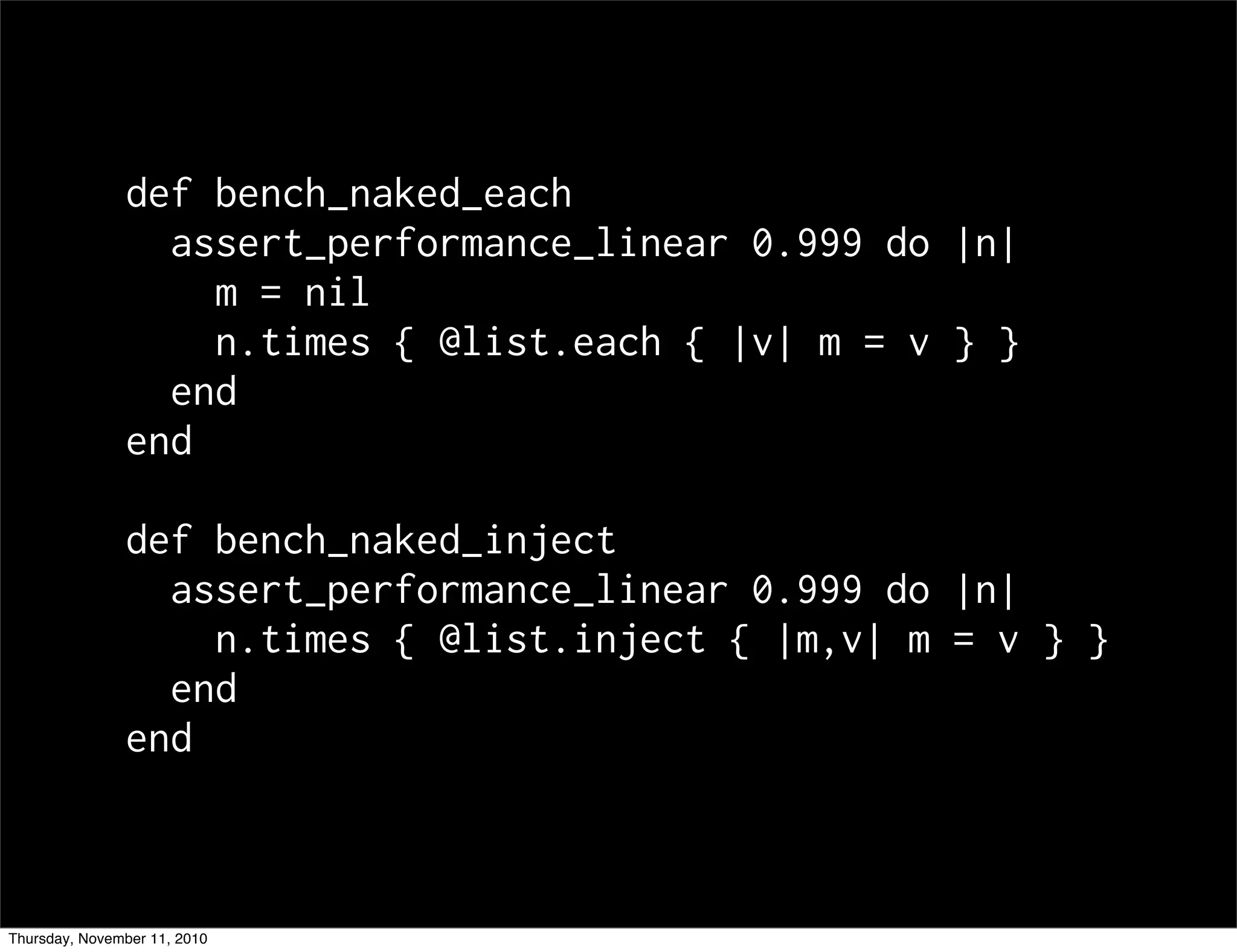 def bench_naked_each
assert_performance_linear 0.999 do |n|
m = nil
n.times { @list.each { |v| m = v } }
end
end
def bench_naked_inject
assert_performance_linear 0.999 do |n|
n.times { @list.inject { |m,v| m = v } }
end
end
Thursday, November 11, 2010
 