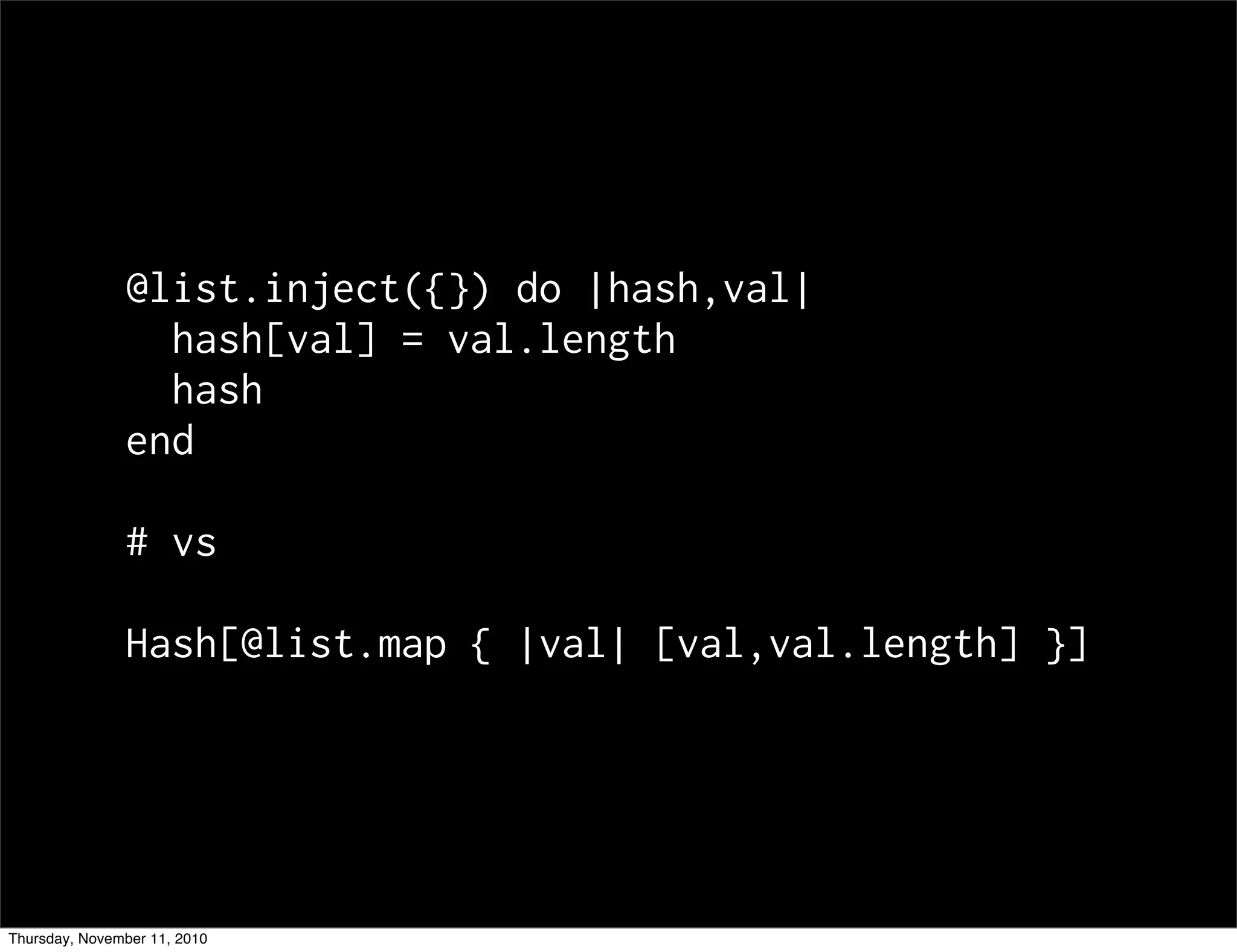 @list.inject({}) do |hash,val|
hash[val] = val.length
hash
end
# vs
Hash[@list.map { |val| [val,val.length] }]
Thursday, November 11, 2010
 