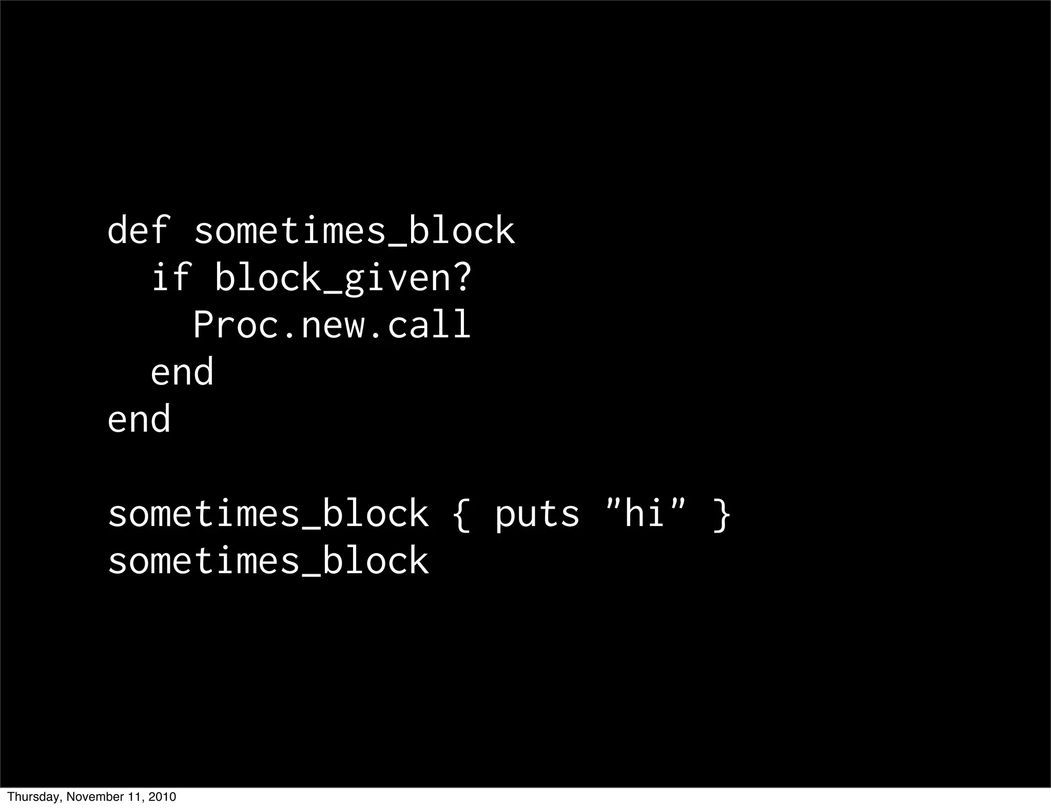 def sometimes_block
if block_given?
Proc.new.call
end
end
sometimes_block { puts "hi" }
sometimes_block
Thursday, November 11, 2010
 