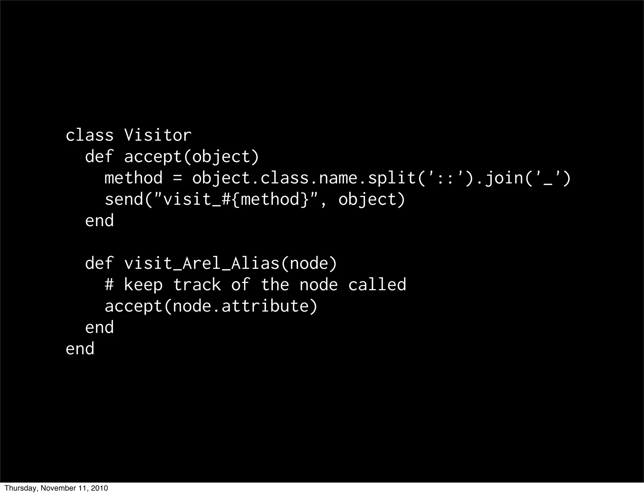 class Visitor
def accept(object)
method = object.class.name.split('::').join('_')
send("visit_#{method}", object)
end
def visit_Arel_Alias(node)
# keep track of the node called
accept(node.attribute)
end
end
Thursday, November 11, 2010
 