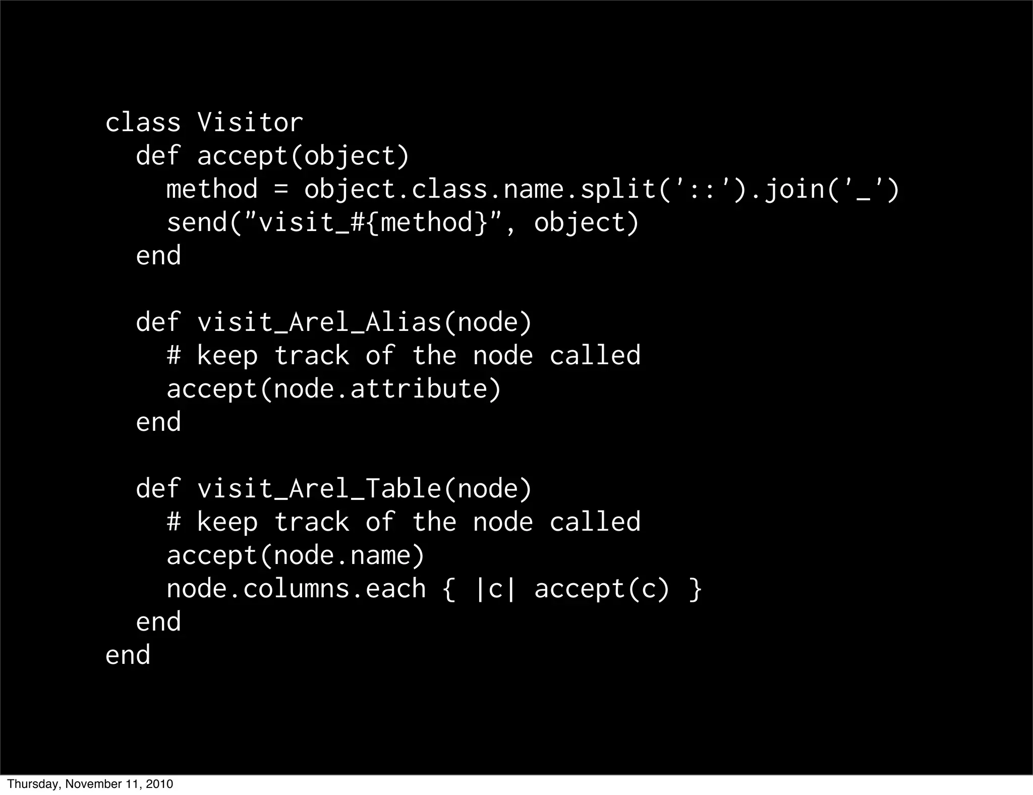 class Visitor
def accept(object)
method = object.class.name.split('::').join('_')
send("visit_#{method}", object)
end
def visit_Arel_Alias(node)
# keep track of the node called
accept(node.attribute)
end
def visit_Arel_Table(node)
# keep track of the node called
accept(node.name)
node.columns.each { |c| accept(c) }
end
end
Thursday, November 11, 2010
 