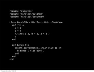 require 'rubygems'
require 'minitest/autorun'
require 'minitest/benchmark'
class BenchFib < MiniTest::Unit::TestCase
def fib n
a = 0
b = 1
n.times { a, b = b, a + b }
a
end
def bench_fib
assert_performance_linear 0.99 do |n|
n.times { fib(1000) }
end
end
end
Thursday, November 11, 2010
 