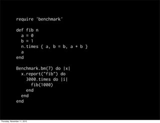 require 'benchmark'
def fib n
a = 0
b = 1
n.times { a, b = b, a + b }
a
end
Benchmark.bm(7) do |x|
x.report("fib") do
3000.times do |i|
fib(1000)
end
end
end
Thursday, November 11, 2010
 