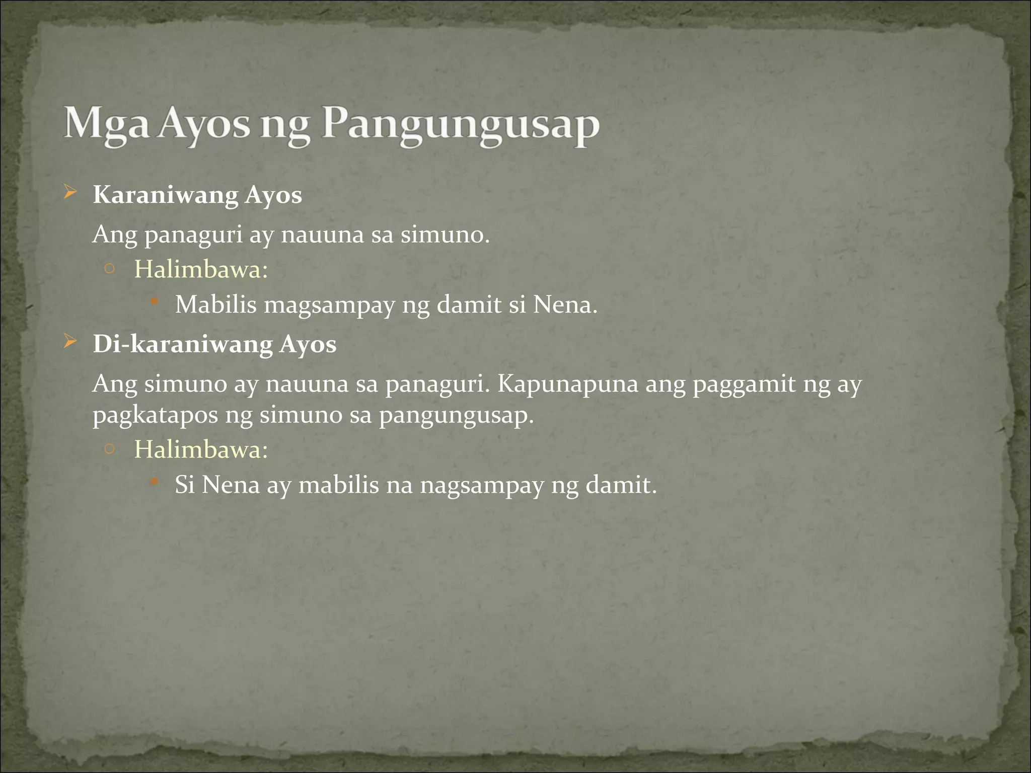  Karaniwang Ayos
Ang panaguri ay nauuna sa simuno.
o Halimbawa:
 Mabilis magsampay ng damit si Nena.
 Di-karaniwang Ayos
Ang simuno ay nauuna sa panaguri. Kapunapuna ang paggamit ng ay
pagkatapos ng simuno sa pangungusap.
o Halimbawa:
 Si Nena ay mabilis na nagsampay ng damit.
 