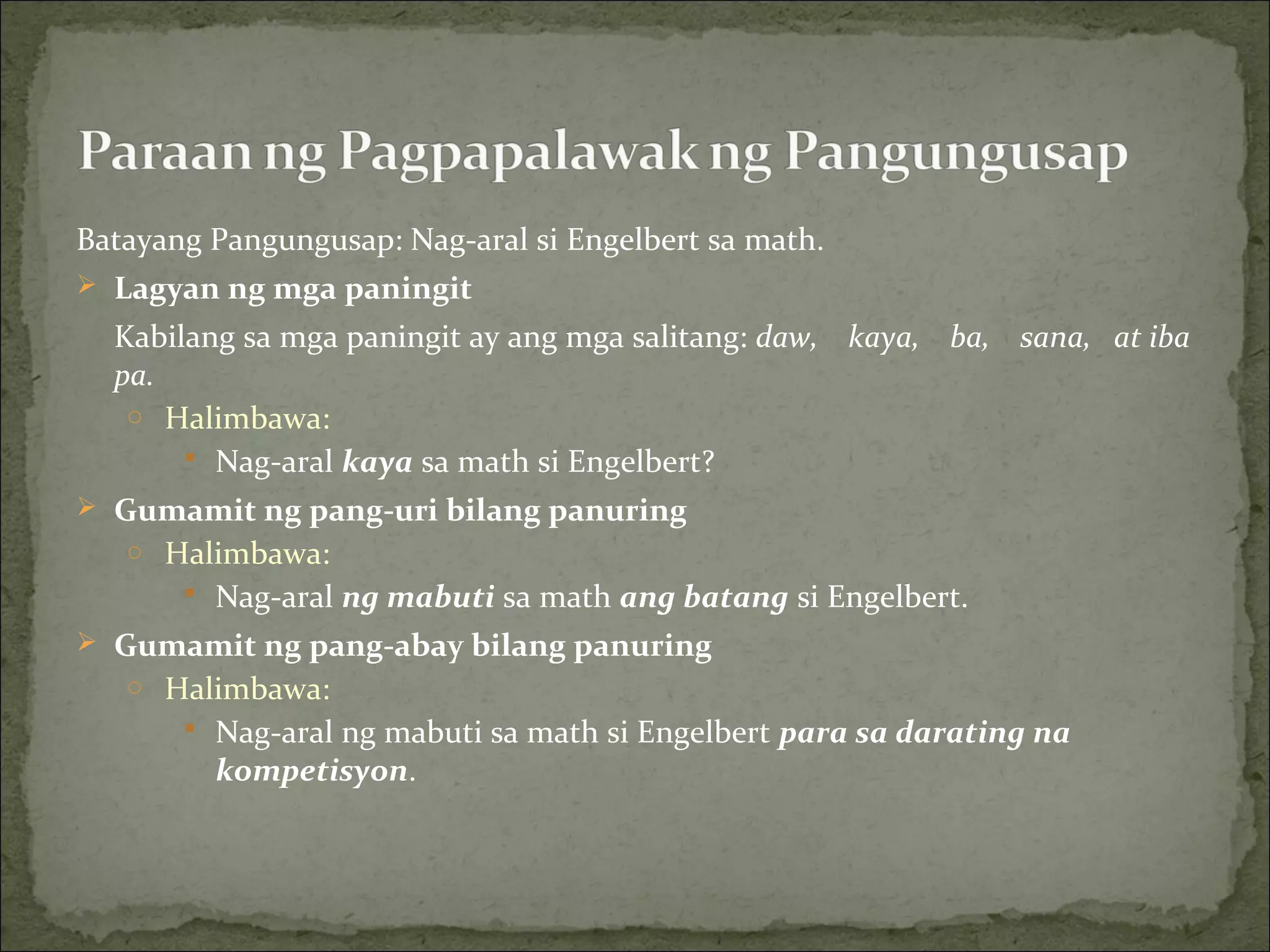 Batayang Pangungusap: Nag-aral si Engelbert sa math.
 Lagyan ng mga paningit
Kabilang sa mga paningit ay ang mga salitang: daw, kaya, ba, sana, at iba
pa.
o Halimbawa:
 Nag-aral kaya sa math si Engelbert?
 Gumamit ng pang-uri bilang panuring
o Halimbawa:
 Nag-aral ng mabuti sa math ang batang si Engelbert.
 Gumamit ng pang-abay bilang panuring
o Halimbawa:
 Nag-aral ng mabuti sa math si Engelbert para sa darating na
kompetisyon.
 