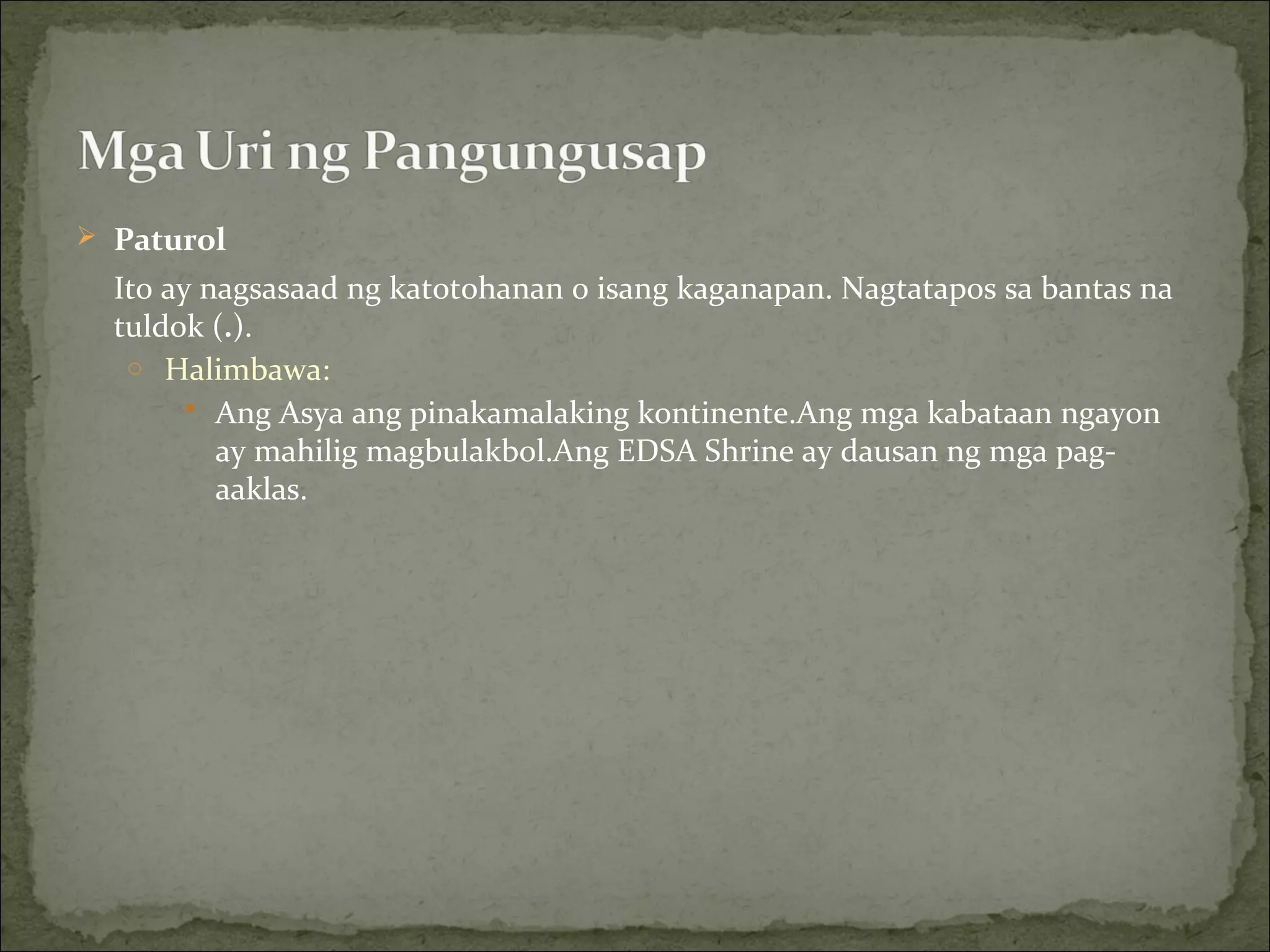 Paturol
Ito ay nagsasaad ng katotohanan o isang kaganapan. Nagtatapos sa bantas na
tuldok (.).
o Halimbawa:
 Ang Asya ang pinakamalaking kontinente.Ang mga kabataan ngayon
ay mahilig magbulakbol.Ang EDSA Shrine ay dausan ng mga pag-
aaklas.
 