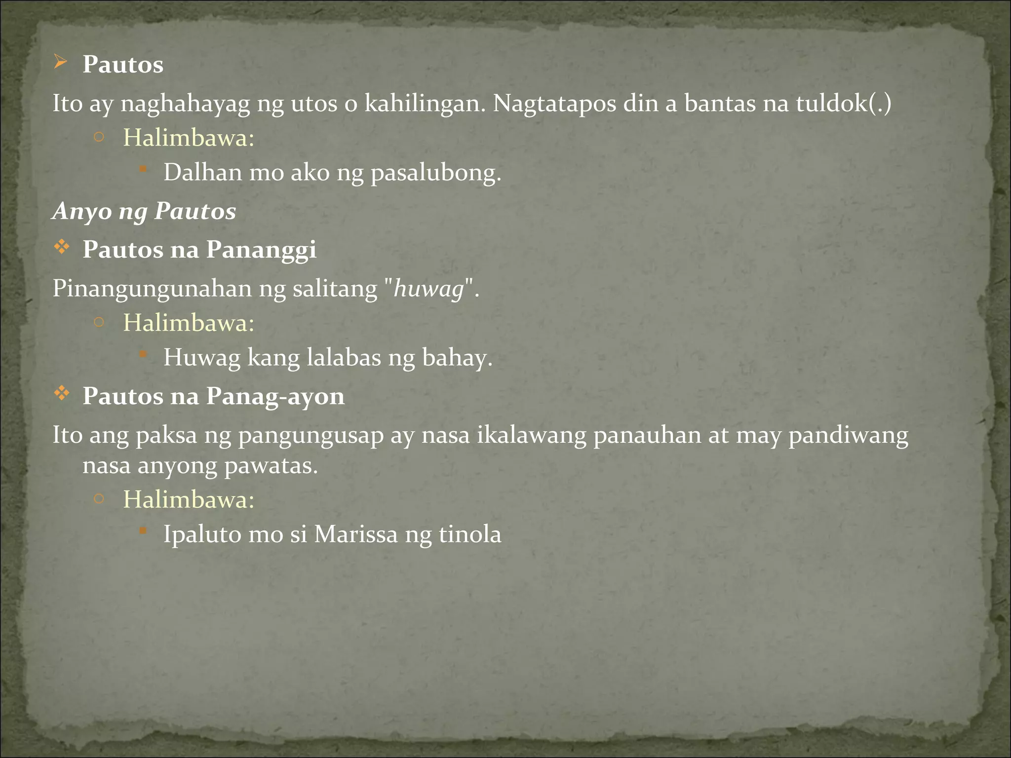  Pautos
Ito ay naghahayag ng utos o kahilingan. Nagtatapos din a bantas na tuldok(.)
o Halimbawa:
 Dalhan mo ako ng pasalubong.
Anyo ng Pautos
 Pautos na Pananggi
Pinangungunahan ng salitang "huwag".
o Halimbawa:
 Huwag kang lalabas ng bahay.
 Pautos na Panag-ayon
Ito ang paksa ng pangungusap ay nasa ikalawang panauhan at may pandiwang
nasa anyong pawatas.
o Halimbawa:
 Ipaluto mo si Marissa ng tinola
 