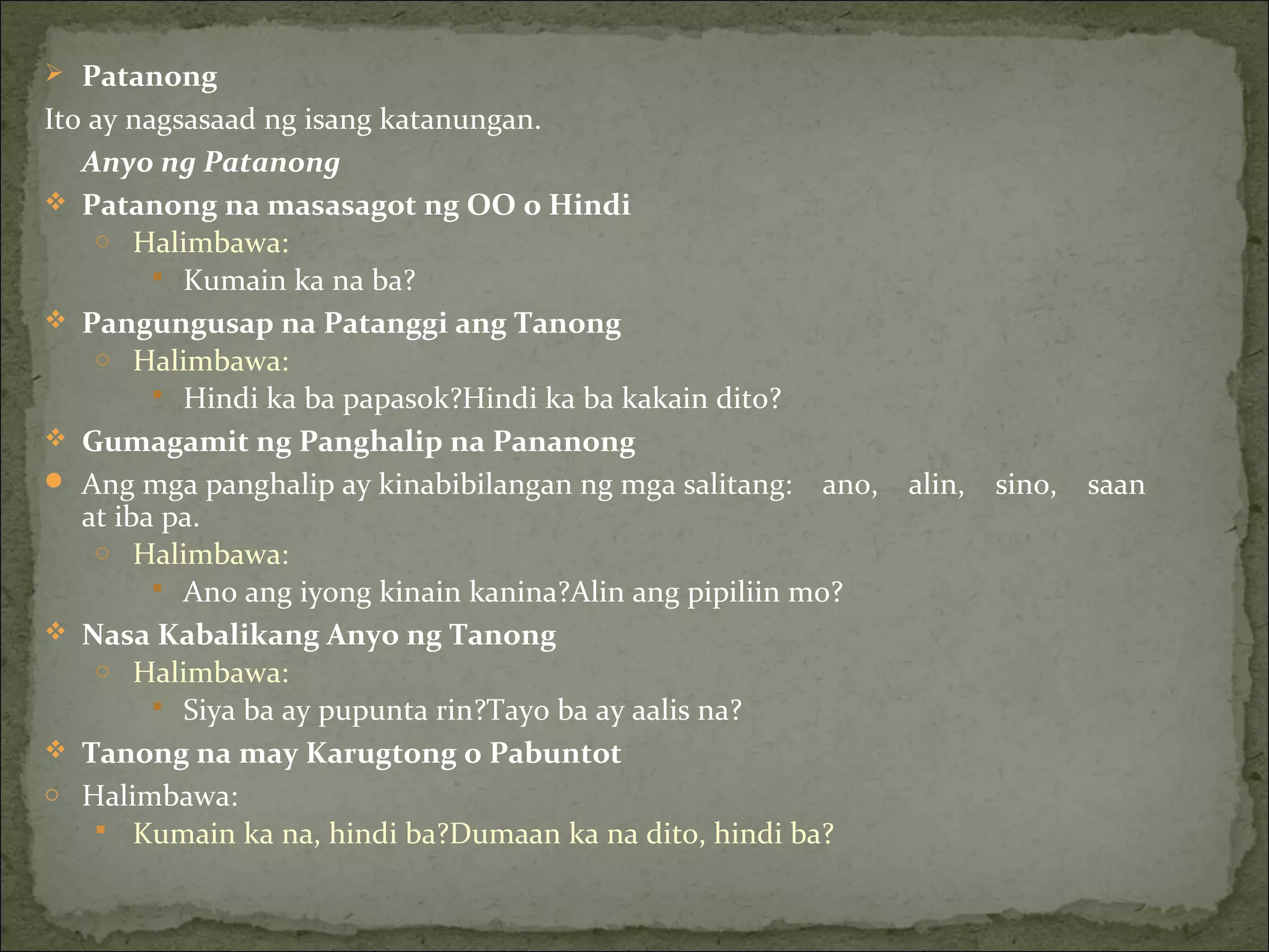  Patanong
Ito ay nagsasaad ng isang katanungan.
Anyo ng Patanong
 Patanong na masasagot ng OO o Hindi
o Halimbawa:
 Kumain ka na ba?
 Pangungusap na Patanggi ang Tanong
o Halimbawa:
 Hindi ka ba papasok?Hindi ka ba kakain dito?
 Gumagamit ng Panghalip na Pananong
 Ang mga panghalip ay kinabibilangan ng mga salitang: ano, alin, sino, saan
at iba pa.
o Halimbawa:
 Ano ang iyong kinain kanina?Alin ang pipiliin mo?
 Nasa Kabalikang Anyo ng Tanong
o Halimbawa:
 Siya ba ay pupunta rin?Tayo ba ay aalis na?
 Tanong na may Karugtong o Pabuntot
o Halimbawa:
 Kumain ka na, hindi ba?Dumaan ka na dito, hindi ba?
 