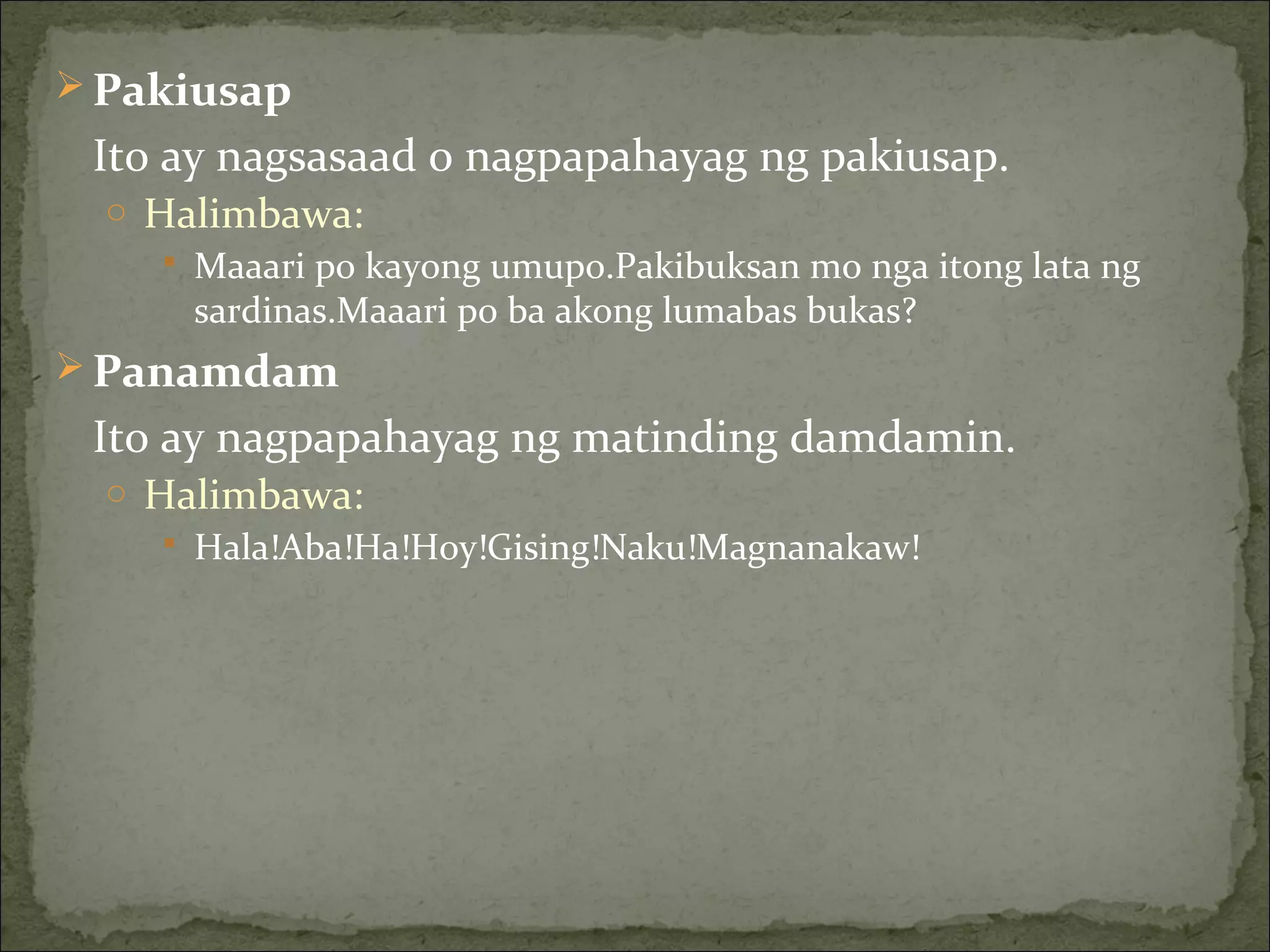  Pakiusap
Ito ay nagsasaad o nagpapahayag ng pakiusap.
o Halimbawa:
 Maaari po kayong umupo.Pakibuksan mo nga itong lata ng
sardinas.Maaari po ba akong lumabas bukas?
 Panamdam
Ito ay nagpapahayag ng matinding damdamin.
o Halimbawa:
 Hala!Aba!Ha!Hoy!Gising!Naku!Magnanakaw!
 