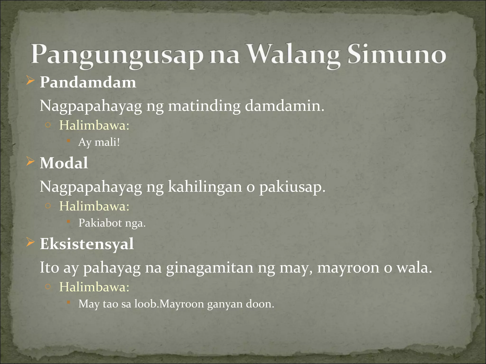  Pandamdam
Nagpapahayag ng matinding damdamin.
o Halimbawa:
 Ay mali!
 Modal
Nagpapahayag ng kahilingan o pakiusap.
o Halimbawa:
 Pakiabot nga.
 Eksistensyal
Ito ay pahayag na ginagamitan ng may, mayroon o wala.
o Halimbawa:
 May tao sa loob.Mayroon ganyan doon.
 