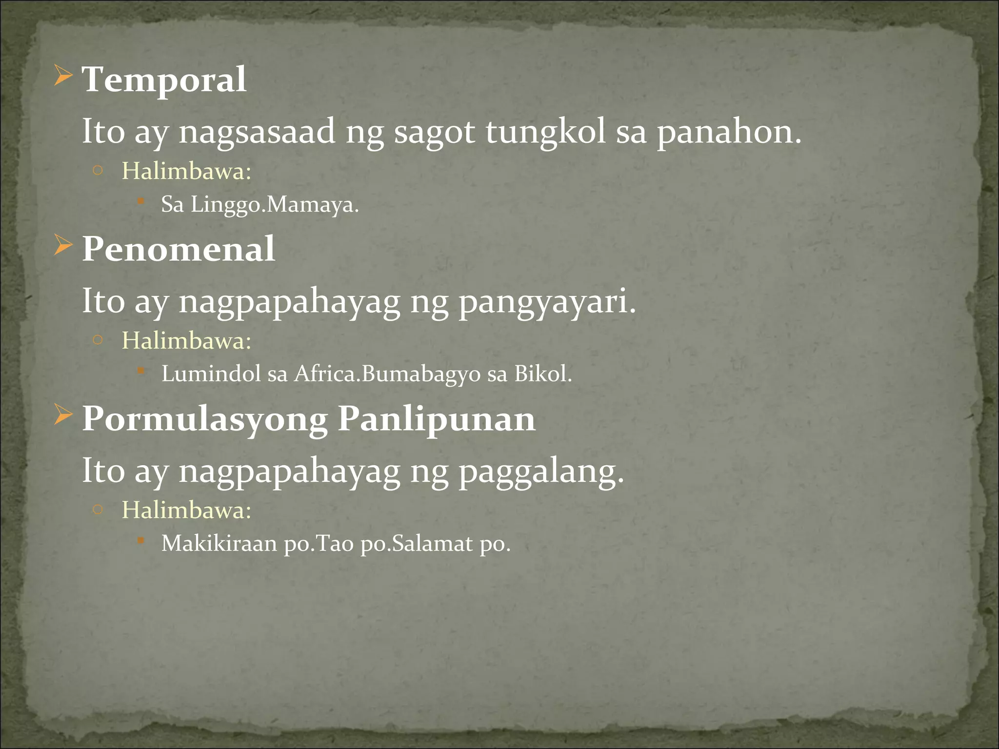  Temporal
Ito ay nagsasaad ng sagot tungkol sa panahon.
o Halimbawa:
 Sa Linggo.Mamaya.
 Penomenal
Ito ay nagpapahayag ng pangyayari.
o Halimbawa:
 Lumindol sa Africa.Bumabagyo sa Bikol.
 Pormulasyong Panlipunan
Ito ay nagpapahayag ng paggalang.
o Halimbawa:
 Makikiraan po.Tao po.Salamat po.
 