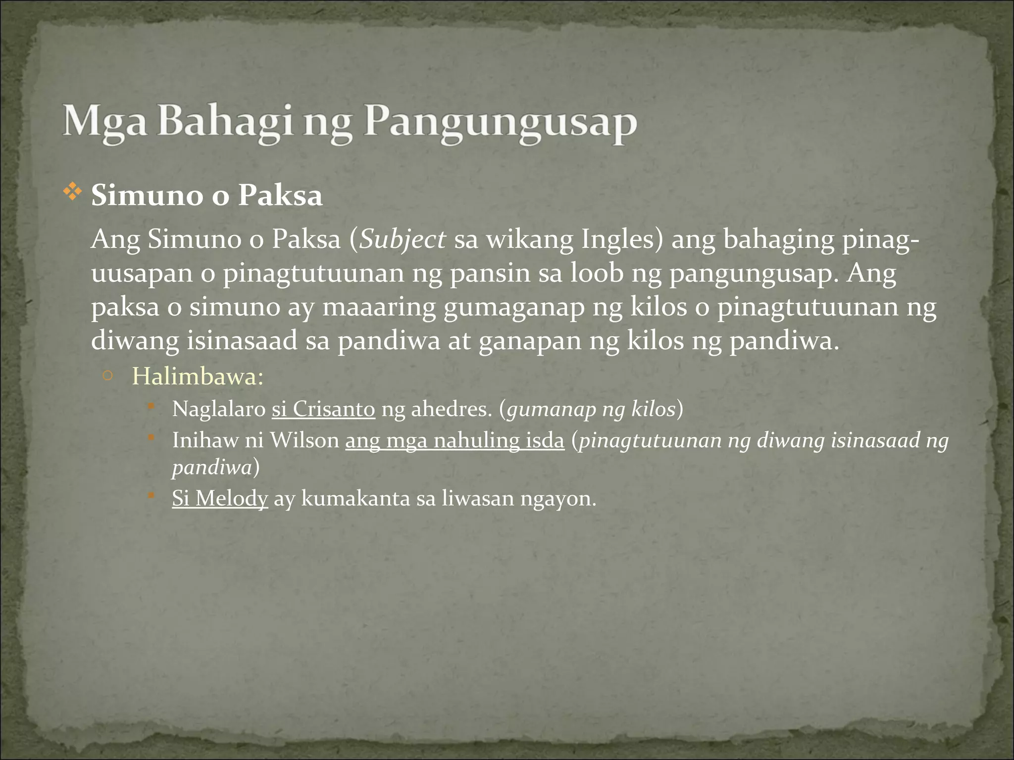  Simuno o Paksa
Ang Simuno o Paksa (Subject sa wikang Ingles) ang bahaging pinag-
uusapan o pinagtutuunan ng pansin sa loob ng pangungusap. Ang
paksa o simuno ay maaaring gumaganap ng kilos o pinagtutuunan ng
diwang isinasaad sa pandiwa at ganapan ng kilos ng pandiwa.
o Halimbawa:
 Naglalaro si Crisanto ng ahedres. (gumanap ng kilos)
 Inihaw ni Wilson ang mga nahuling isda (pinagtutuunan ng diwang isinasaad ng
pandiwa)
 Si Melody ay kumakanta sa liwasan ngayon.
 