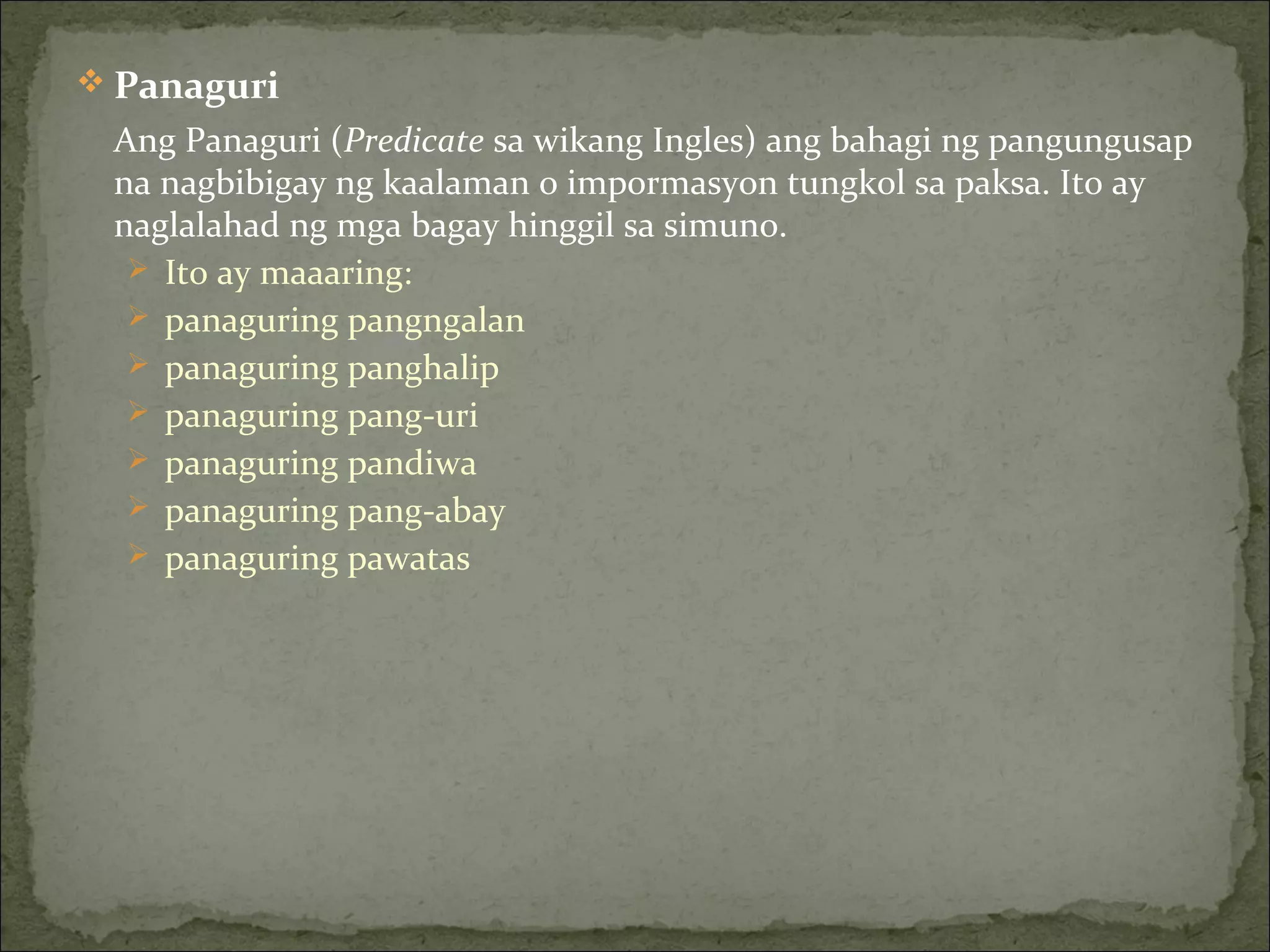  Panaguri
Ang Panaguri (Predicate sa wikang Ingles) ang bahagi ng pangungusap
na nagbibigay ng kaalaman o impormasyon tungkol sa paksa. Ito ay
naglalahad ng mga bagay hinggil sa simuno.
 Ito ay maaaring:
 panaguring pangngalan
 panaguring panghalip
 panaguring pang-uri
 panaguring pandiwa
 panaguring pang-abay
 panaguring pawatas
 