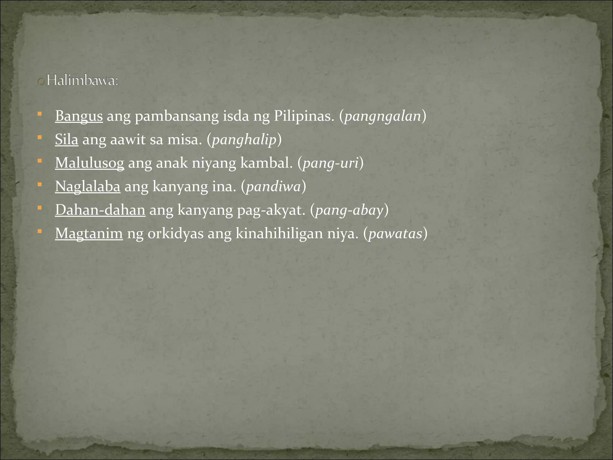  Bangus ang pambansang isda ng Pilipinas. (pangngalan)
 Sila ang aawit sa misa. (panghalip)
 Malulusog ang anak niyang kambal. (pang-uri)
 Naglalaba ang kanyang ina. (pandiwa)
 Dahan-dahan ang kanyang pag-akyat. (pang-abay)
 Magtanim ng orkidyas ang kinahihiligan niya. (pawatas)
 