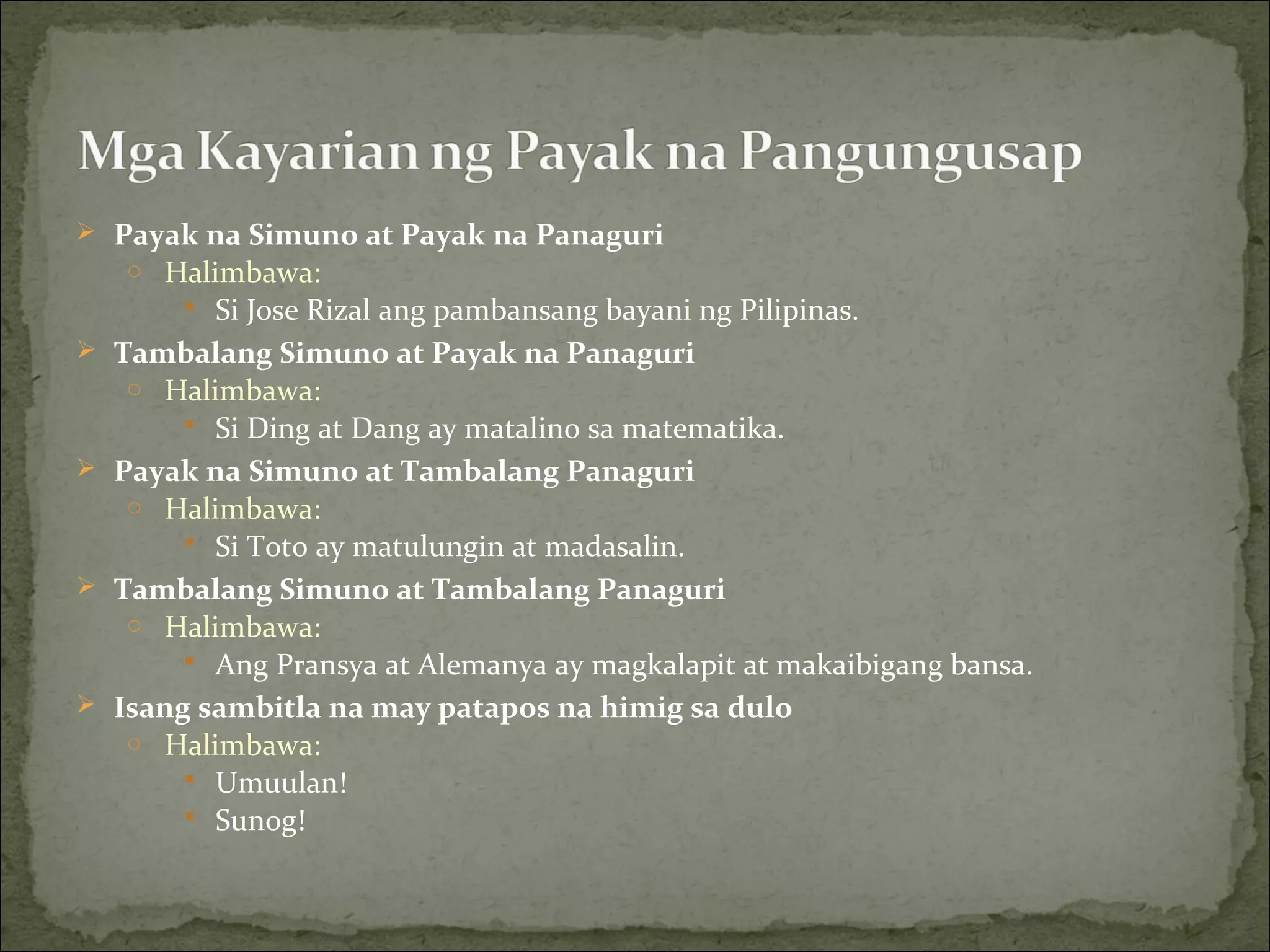  Payak na Simuno at Payak na Panaguri
o Halimbawa:
 Si Jose Rizal ang pambansang bayani ng Pilipinas.
 Tambalang Simuno at Payak na Panaguri
o Halimbawa:
 Si Ding at Dang ay matalino sa matematika.
 Payak na Simuno at Tambalang Panaguri
o Halimbawa:
 Si Toto ay matulungin at madasalin.
 Tambalang Simuno at Tambalang Panaguri
o Halimbawa:
 Ang Pransya at Alemanya ay magkalapit at makaibigang bansa.
 Isang sambitla na may patapos na himig sa dulo
o Halimbawa:
 Umuulan!
 Sunog!
 