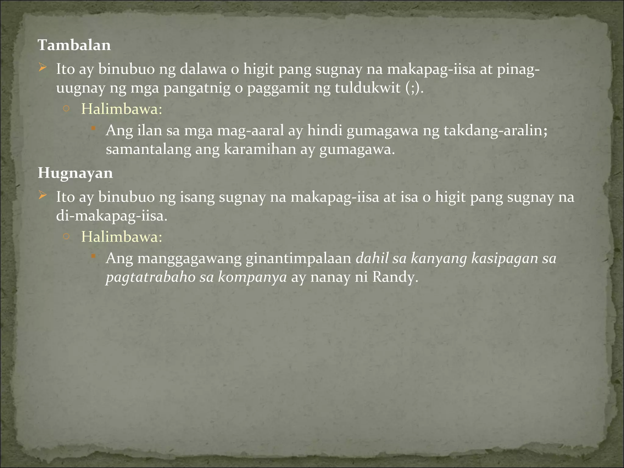 Tambalan
 Ito ay binubuo ng dalawa o higit pang sugnay na makapag-iisa at pinag-
uugnay ng mga pangatnig o paggamit ng tuldukwit (;).
o Halimbawa:
 Ang ilan sa mga mag-aaral ay hindi gumagawa ng takdang-aralin;
samantalang ang karamihan ay gumagawa.
Hugnayan
 Ito ay binubuo ng isang sugnay na makapag-iisa at isa o higit pang sugnay na
di-makapag-iisa.
o Halimbawa:
 Ang manggagawang ginantimpalaan dahil sa kanyang kasipagan sa
pagtatrabaho sa kompanya ay nanay ni Randy.
 