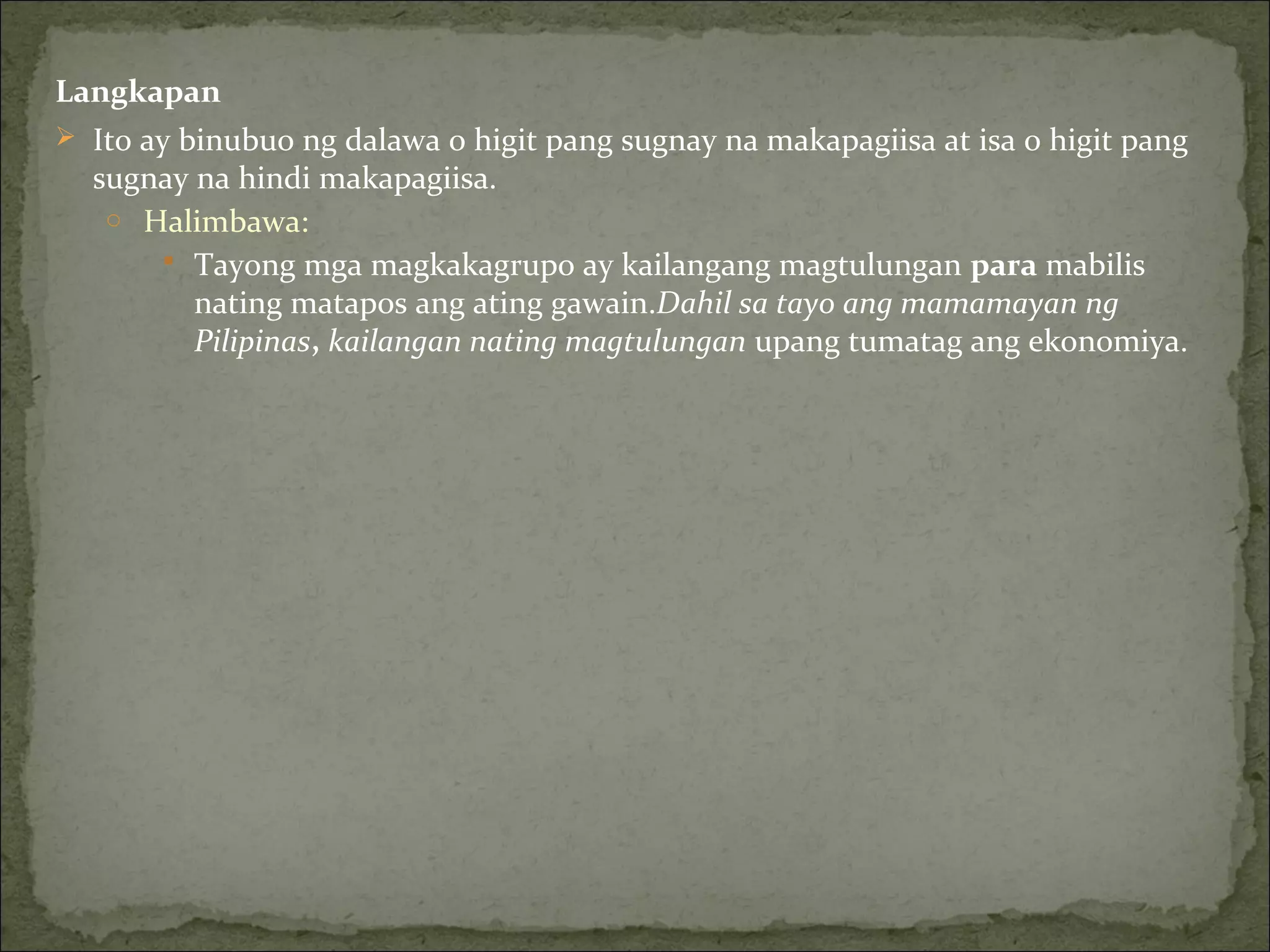 Langkapan
 Ito ay binubuo ng dalawa o higit pang sugnay na makapagiisa at isa o higit pang
sugnay na hindi makapagiisa.
o Halimbawa:
 Tayong mga magkakagrupo ay kailangang magtulungan para mabilis
nating matapos ang ating gawain.Dahil sa tayo ang mamamayan ng
Pilipinas, kailangan nating magtulungan upang tumatag ang ekonomiya.
 