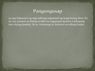  ay ang kalipunan ng mga salitang nagsasaad ng isang buong diwa. Ito
ay may patapos na himig sa dulo na nagsasaad ng diwa o kaisipang
nais niyang ipaabot. Ito ay tinatawag na Sentence sa wikang Ingles.
 