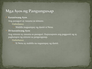 Karaniwang Ayos Ang panaguri ay nauuna sa simuno. Halimbawa: Mabilis magsampay ng damit si Nena. Di-karaniwang Ayos Ang simuno ay nauuna sa panaguri. Kapunapuna ang paggamit ng ay pagkatapos ng simuno sa pangungusap. Halimbawa: Si Nena ay mabilis na nagsampay ng damit. 