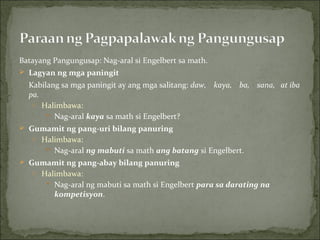 Batayang Pangungusap: Nag-aral si Engelbert sa math. Lagyan ng mga paningit Kabilang sa mga paningit ay ang mga salitang:  daw,    kaya,    ba,    sana,   at iba pa. Halimbawa: Nag-aral  kaya  sa math si Engelbert? Gumamit ng pang-uri bilang panuring Halimbawa: Nag-aral  ng mabuti  sa math  ang batang  si Engelbert. Gumamit ng pang-abay bilang panuring Halimbawa: Nag-aral ng mabuti sa math si Engelbert  para sa darating na kompetisyon . 