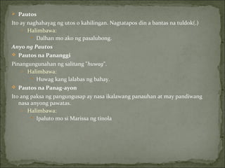 Pautos Ito ay naghahayag ng utos o kahilingan. Nagtatapos din a bantas na tuldok(.) Halimbawa: Dalhan mo ako ng pasalubong. Anyo ng Pautos Pautos na Pananggi Pinangungunahan ng salitang " huwag ". Halimbawa: Huwag kang lalabas ng bahay. Pautos na Panag-ayon Ito ang paksa ng pangungusap ay nasa ikalawang panauhan at may pandiwang nasa anyong pawatas. Halimbawa: Ipaluto mo si Marissa ng tinola 