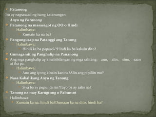 Patanong Ito ay nagsasaad ng isang katanungan. Anyo ng Patanong Patanong na masasagot ng OO o Hindi Halimbawa: Kumain ka na ba? Pangungusap na Patanggi ang Tanong Halimbawa: Hindi ka ba papasok?Hindi ka ba kakain dito? Gumagamit ng Panghalip na Pananong Ang mga panghalip ay kinabibilangan ng mga salitang:    ano,    alin,    sino,    saan    at iba pa. Halimbawa: Ano ang iyong kinain kanina?Alin ang pipiliin mo? Nasa Kabalikang Anyo ng Tanong Halimbawa: Siya ba ay pupunta rin?Tayo ba ay aalis na? Tanong na may Karugtong o Pabuntot Halimbawa: Kumain ka na, hindi ba?Dumaan ka na dito, hindi ba? 
