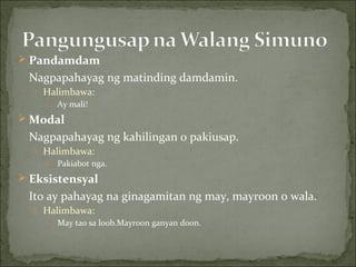 Pandamdam Nagpapahayag ng matinding damdamin. Halimbawa: Ay mali! Modal Nagpapahayag ng kahilingan o pakiusap. Halimbawa: Pakiabot nga. Eksistensyal Ito ay pahayag na ginagamitan ng may, mayroon o wala. Halimbawa: May tao sa loob.Mayroon ganyan doon. 