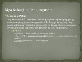 Simuno o Paksa Ang Simuno o Paksa ( Subject  sa wikang Ingles) ang bahaging pinag-uusapan o pinagtutuunan ng pansin sa loob ng pangungusap. Ang paksa o simuno ay maaaring gumaganap ng kilos o pinagtutuunan ng diwang isinasaad sa pandiwa at ganapan ng kilos ng pandiwa. Halimbawa:  Naglalaro  si Crisanto  ng ahedres. ( gumanap ng kilos )  Inihaw ni Wilson  ang mga nahuling isda  ( pinagtutuunan ng diwang isinasaad ng pandiwa )  Si Melody  ay kumakanta sa liwasan ngayon. 