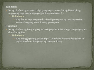 Tambalan Ito ay binubuo ng dalawa o higit pang sugnay na makapag-iisa at pinag-uugnay ng mga pangatnig o paggamit ng tuldukwit (;). Halimbawa:  Ang ilan sa mga mag-aaral ay hindi gumagawa ng takdang-aralin ;  samantalang ang karamihan ay gumagawa. Hugnayan Ito ay binubuo ng isang sugnay na makapag-iisa at isa o higit pang sugnay na di-makapag-iisa. Halimbawa: Ang manggagawang ginantimpalaan  dahil sa kanyang kasipagan sa pagtatrabaho sa kompanya  ay nanay ni Randy. 