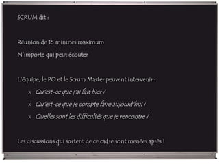 SCRUM dit :
Réunion de 15 minutes maximum
N’importe qui peut écouter
L’équipe, le PO et le Scrum Master peuvent intervenir :
x Qu'est-ce que j'ai fait hier ?
x Qu'est-ce que je compte faire aujourd'hui ?
x Quelles sont les difficultés que je rencontre ?
Les discussions qui sortent de ce cadre sont menées après !
 