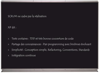 SCRUM ne cadre pas la réalisation
XP dit :
x Tests unitaires : TDD et très bonne couverture de code
x Partage des connaissances : Pair programming avec binômes évoluant
x Simplicité : Conception simple, Refactoring, Conventions, Standards
x Intégration continue
 