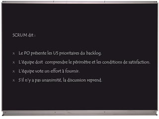 SCRUM dit :
x Le PO présente les US prioritaires du backlog.
x L’équipe doit comprendre le périmètre et les conditions de satisfaction.
x L’équipe vote un effort à fournir.
x S’il n’y a pas unanimité, la discussion reprend.
 