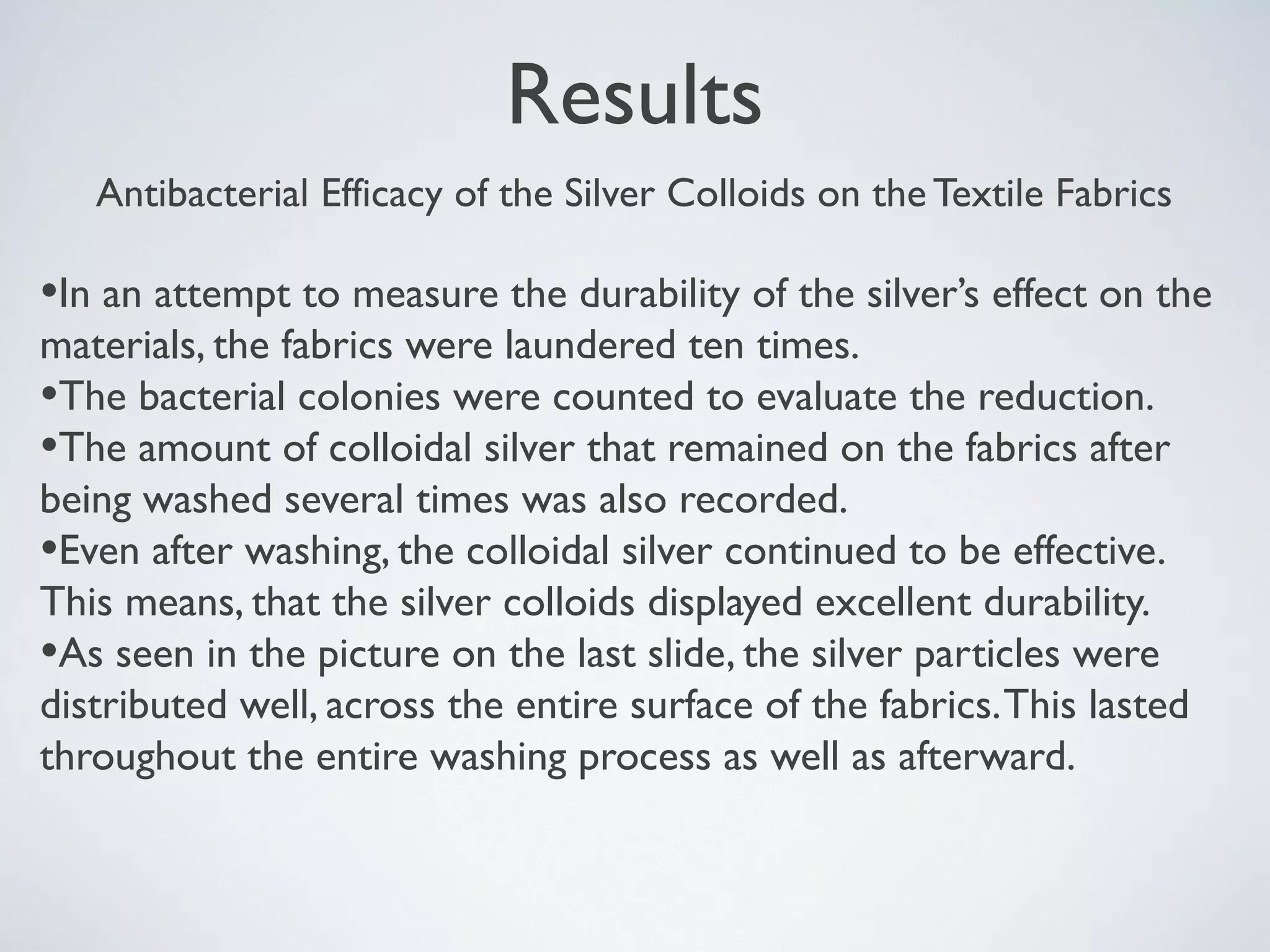 Results
Antibacterial Efficacy of the Silver Colloids on the Textile Fabrics
•In an attempt to measure the durability of the silver’s effect on the
materials, the fabrics were laundered ten times.
•The bacterial colonies were counted to evaluate the reduction.
•The amount of colloidal silver that remained on the fabrics after
being washed several times was also recorded.
•Even after washing, the colloidal silver continued to be effective.
This means, that the silver colloids displayed excellent durability.
•As seen in the picture on the last slide, the silver particles were
distributed well, across the entire surface of the fabrics.This lasted
throughout the entire washing process as well as afterward.
 