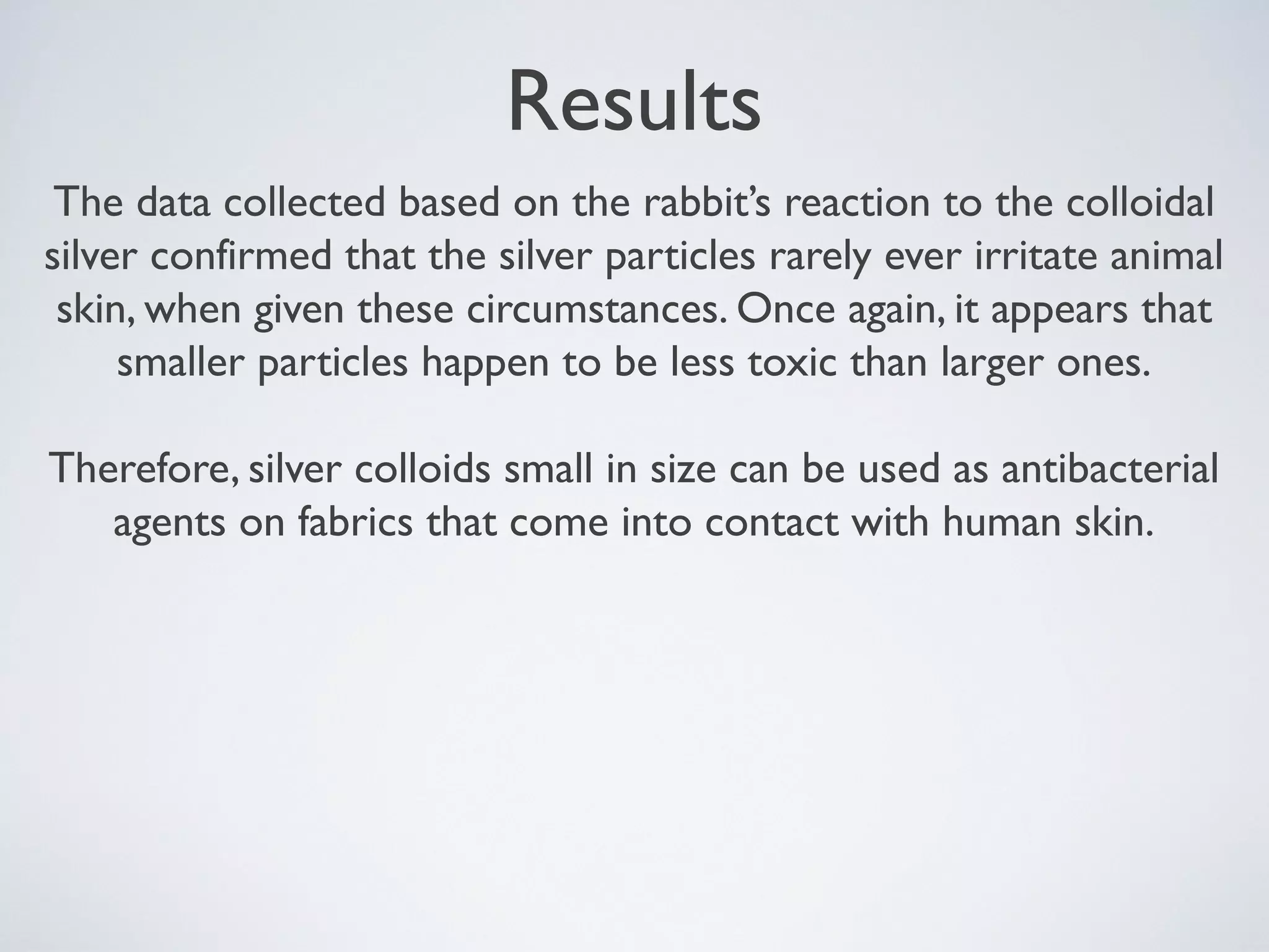Results
The data collected based on the rabbit’s reaction to the colloidal
silver confirmed that the silver particles rarely ever irritate animal
skin, when given these circumstances. Once again, it appears that
smaller particles happen to be less toxic than larger ones.
Therefore, silver colloids small in size can be used as antibacterial
agents on fabrics that come into contact with human skin.
 