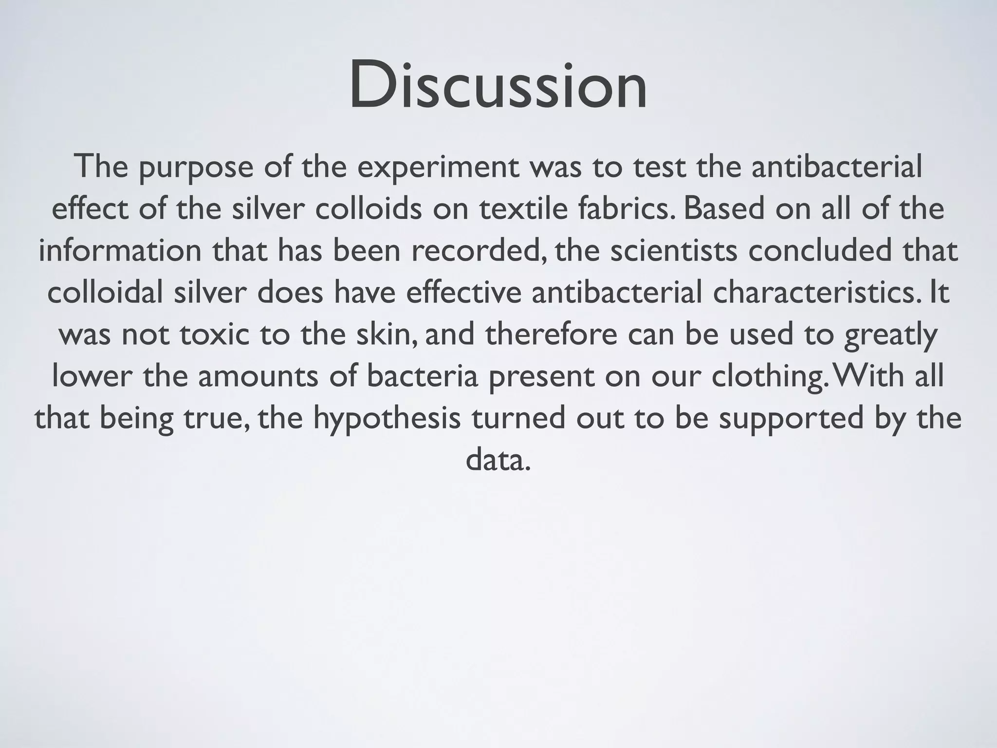 Discussion
The purpose of the experiment was to test the antibacterial
effect of the silver colloids on textile fabrics. Based on all of the
information that has been recorded, the scientists concluded that
colloidal silver does have effective antibacterial characteristics. It
was not toxic to the skin, and therefore can be used to greatly
lower the amounts of bacteria present on our clothing.With all
that being true, the hypothesis turned out to be supported by the
data.
 