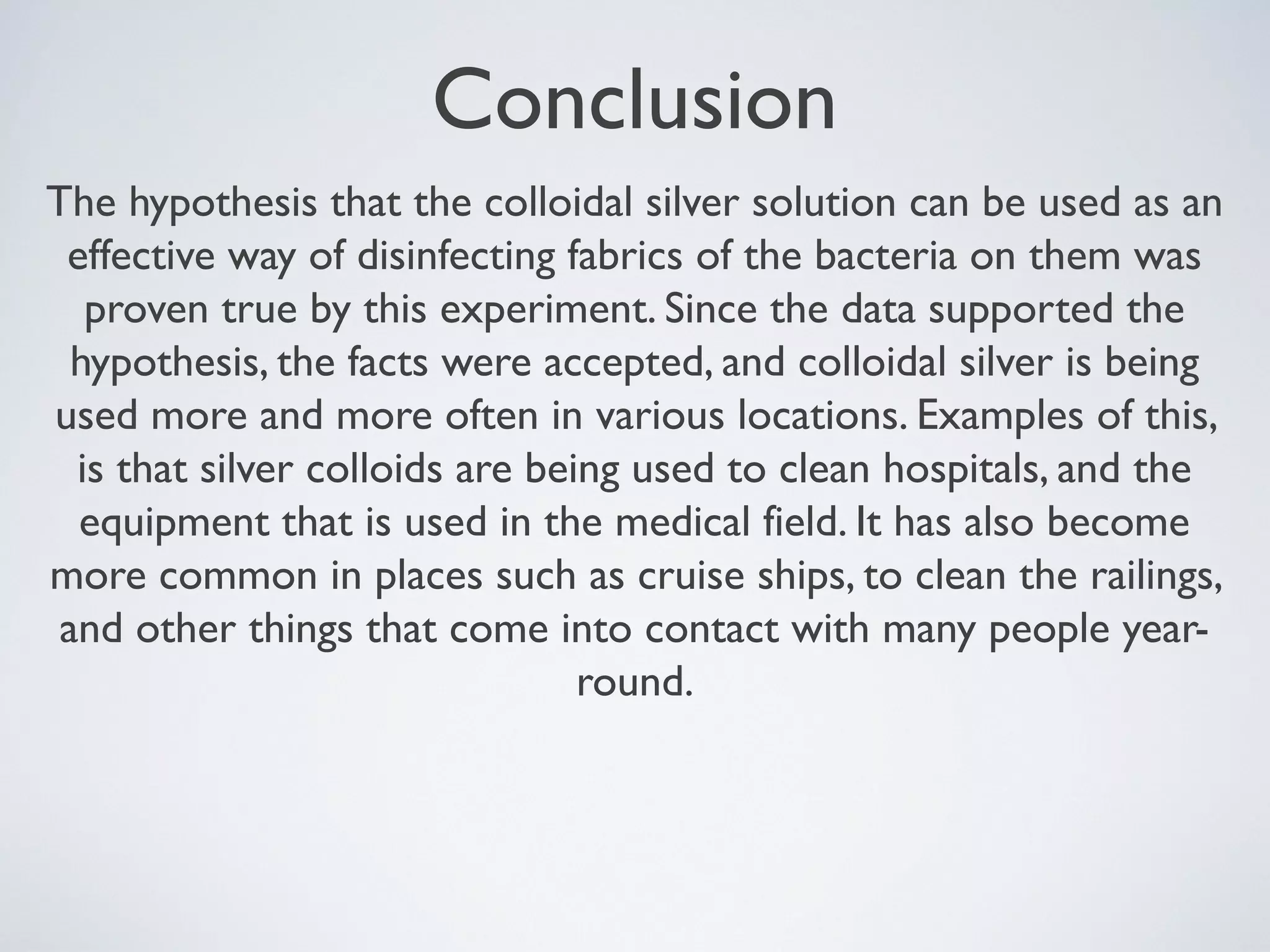 Conclusion
The hypothesis that the colloidal silver solution can be used as an
effective way of disinfecting fabrics of the bacteria on them was
proven true by this experiment. Since the data supported the
hypothesis, the facts were accepted, and colloidal silver is being
used more and more often in various locations. Examples of this,
is that silver colloids are being used to clean hospitals, and the
equipment that is used in the medical field. It has also become
more common in places such as cruise ships, to clean the railings,
and other things that come into contact with many people year-
round.
 