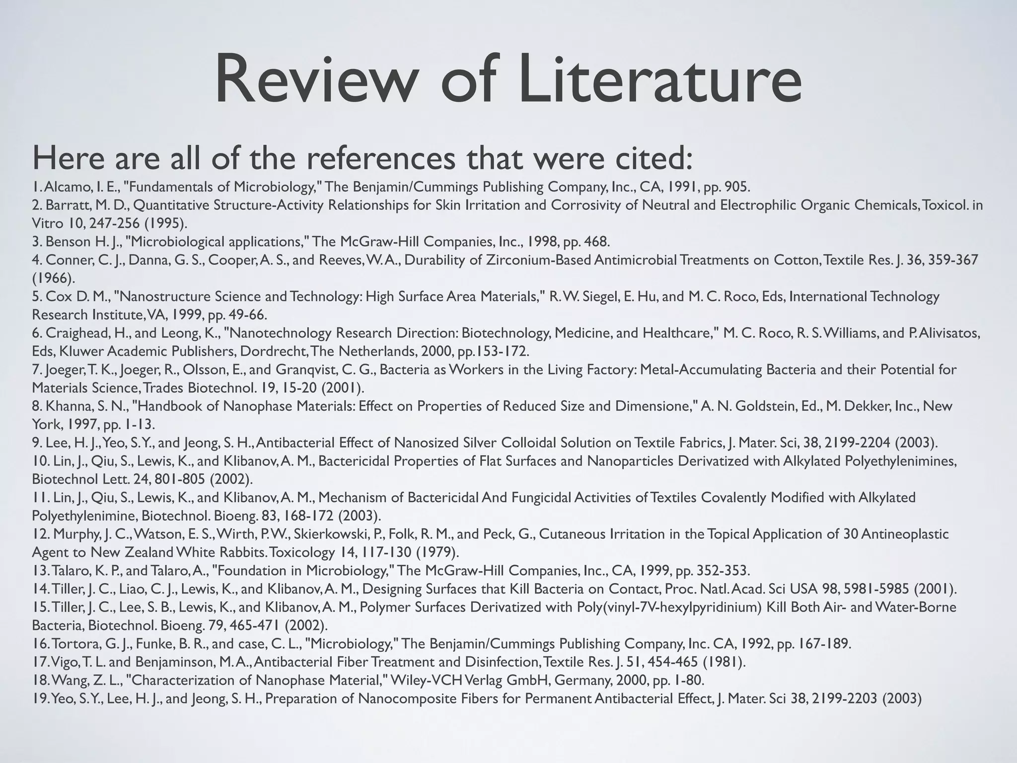 Review of Literature
Here are all of the references that were cited:
1.Alcamo, I. E., "Fundamentals of Microbiology," The Benjamin/Cummings Publishing Company, Inc., CA, 1991, pp. 905.
2. Barratt, M. D., Quantitative Structure-Activity Relationships for Skin Irritation and Corrosivity of Neutral and Electrophilic Organic Chemicals,Toxicol. in
Vitro 10, 247-256 (1995).
3. Benson H. J., "Microbiological applications," The McGraw-Hill Companies, Inc., 1998, pp. 468.
4. Conner, C. J., Danna, G. S., Cooper,A. S., and Reeves,W.A., Durability of Zirconium-Based Antimicrobial Treatments on Cotton,Textile Res. J. 36, 359-367
(1966).
5. Cox D. M., "Nanostructure Science and Technology: High Surface Area Materials," R.W. Siegel, E. Hu, and M. C. Roco, Eds, International Technology
Research Institute,VA, 1999, pp. 49-66.
6. Craighead, H., and Leong, K., "Nanotechnology Research Direction: Biotechnology, Medicine, and Healthcare," M. C. Roco, R. S.Williams, and P.Alivisatos,
Eds, Kluwer Academic Publishers, Dordrecht,The Netherlands, 2000, pp.153-172.
7. Joeger,T. K., Joeger, R., Olsson, E., and Granqvist, C. G., Bacteria as Workers in the Living Factory: Metal-Accumulating Bacteria and their Potential for
Materials Science,Trades Biotechnol. 19, 15-20 (2001).
8. Khanna, S. N., "Handbook of Nanophase Materials: Effect on Properties of Reduced Size and Dimensione," A. N. Goldstein, Ed., M. Dekker, Inc., New
York, 1997, pp. 1-13.
9. Lee, H. J.,Yeo, S.Y., and Jeong, S. H.,Antibacterial Effect of Nanosized Silver Colloidal Solution on Textile Fabrics, J. Mater. Sci, 38, 2199-2204 (2003).
10. Lin, J., Qiu, S., Lewis, K., and Klibanov,A. M., Bactericidal Properties of Flat Surfaces and Nanoparticles Derivatized with Alkylated Polyethylenimines,
Biotechnol Lett. 24, 801-805 (2002).
11. Lin, J., Qiu, S., Lewis, K., and Klibanov,A. M., Mechanism of Bactericidal And Fungicidal Activities of Textiles Covalently Modified with Alkylated
Polyethylenimine, Biotechnol. Bioeng. 83, 168-172 (2003).
12. Murphy, J. C.,Watson, E. S.,Wirth, P.W., Skierkowski, P., Folk, R. M., and Peck, G., Cutaneous Irritation in the Topical Application of 30 Antineoplastic
Agent to New Zealand White Rabbits.Toxicology 14, 117-130 (1979).
13.Talaro, K. P., and Talaro,A., "Foundation in Microbiology," The McGraw-Hill Companies, Inc., CA, 1999, pp. 352-353.
14.Tiller, J. C., Liao, C. J., Lewis, K., and Klibanov,A. M., Designing Surfaces that Kill Bacteria on Contact, Proc. Natl.Acad. Sci USA 98, 5981-5985 (2001).
15.Tiller, J. C., Lee, S. B., Lewis, K., and Klibanov,A. M., Polymer Surfaces Derivatized with Poly(vinyl-7V-hexylpyridinium) Kill Both Air- and Water-Borne
Bacteria, Biotechnol. Bioeng. 79, 465-471 (2002).
16.Tortora, G. J., Funke, B. R., and case, C. L., "Microbiology," The Benjamin/Cummings Publishing Company, Inc. CA, 1992, pp. 167-189.
17.Vigo,T. L. and Benjaminson, M.A.,Antibacterial Fiber Treatment and Disinfection,Textile Res. J. 51, 454-465 (1981).
18.Wang, Z. L., "Characterization of Nanophase Material," Wiley-VCHVerlag GmbH, Germany, 2000, pp. 1-80.
19.Yeo, S.Y., Lee, H. J., and Jeong, S. H., Preparation of Nanocomposite Fibers for Permanent Antibacterial Effect, J. Mater. Sci 38, 2199-2203 (2003)
 
