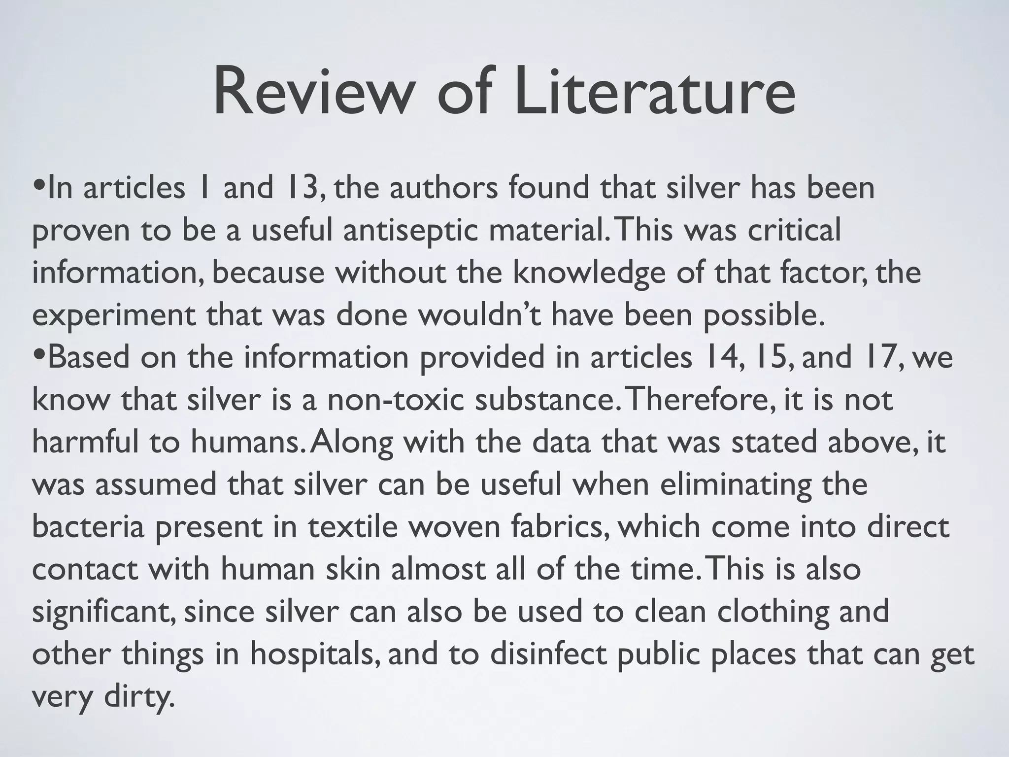 Review of Literature
•In articles 1 and 13, the authors found that silver has been
proven to be a useful antiseptic material.This was critical
information, because without the knowledge of that factor, the
experiment that was done wouldn’t have been possible.
•Based on the information provided in articles 14, 15, and 17, we
know that silver is a non-toxic substance.Therefore, it is not
harmful to humans.Along with the data that was stated above, it
was assumed that silver can be useful when eliminating the
bacteria present in textile woven fabrics, which come into direct
contact with human skin almost all of the time.This is also
significant, since silver can also be used to clean clothing and
other things in hospitals, and to disinfect public places that can get
very dirty.
 