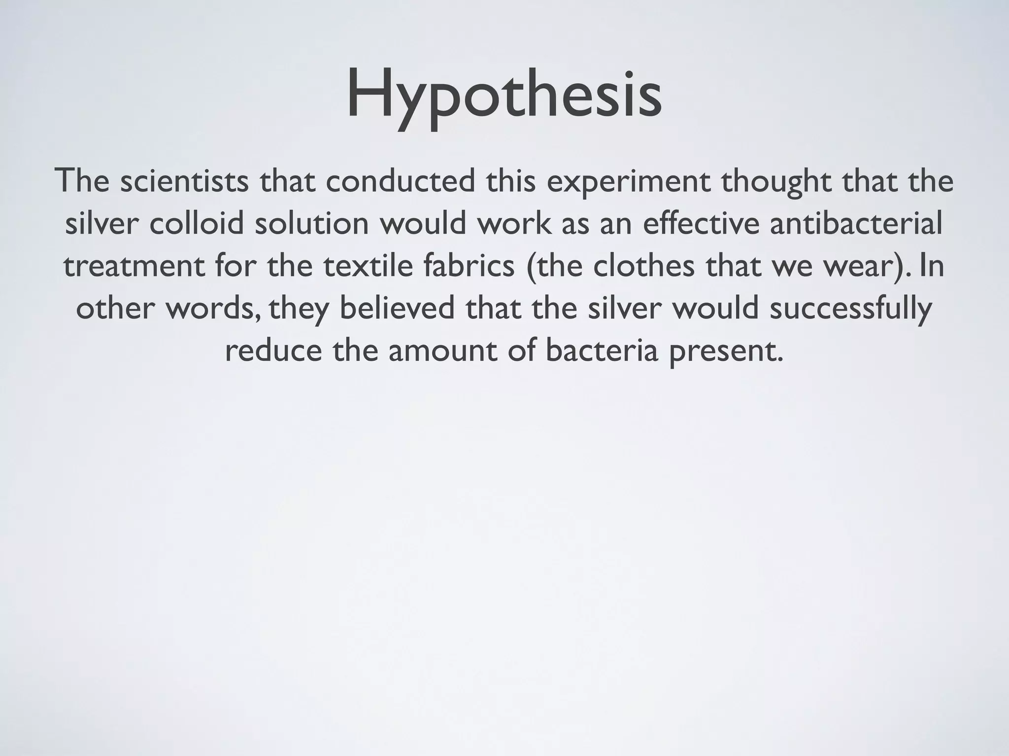 Hypothesis
The scientists that conducted this experiment thought that the
silver colloid solution would work as an effective antibacterial
treatment for the textile fabrics (the clothes that we wear). In
other words, they believed that the silver would successfully
reduce the amount of bacteria present.
 